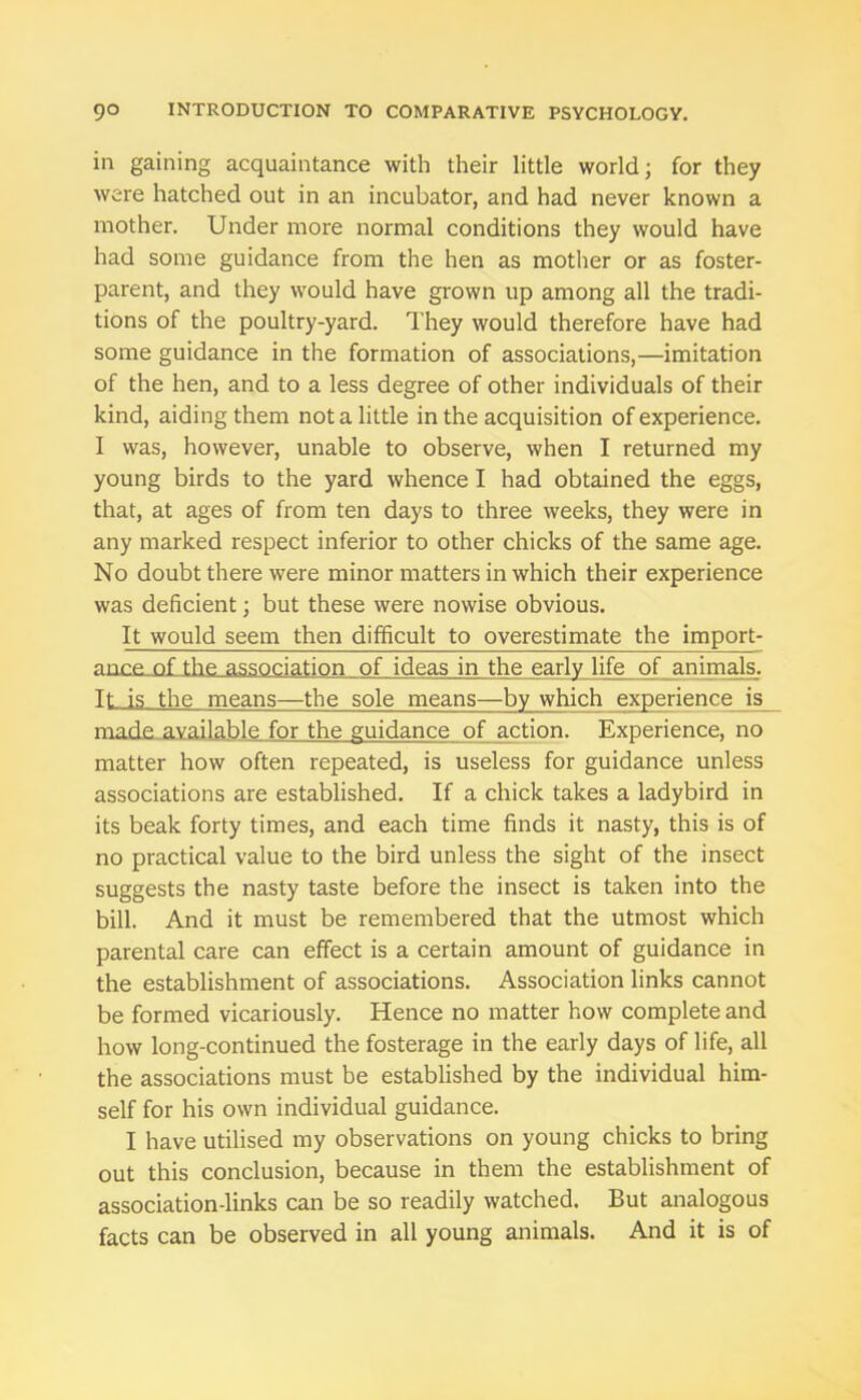 in gaining acquaintance with their little world; for they were hatched out in an incubator, and had never known a mother. Under more normal conditions they would have had some guidance from the hen as mother or as foster- parent, and they would have grown up among all the tradi- tions of the poultry-yard. They would therefore have had some guidance in the formation of associations,—imitation of the hen, and to a less degree of other individuals of their kind, aiding them not a little in the acquisition of experience. I was, however, unable to observe, when I returned my young birds to the yard whence I had obtained the eggs, that, at ages of from ten days to three weeks, they were in any marked respect inferior to other chicks of the same age. No doubt there were minor matters in which their experience was deficient; but these were nowise obvious. It would seem then difficult to overestimate the import- ance of the association of ideas in the early life of animals. It is the means—the sole means—by which experience is made available for the guidance of action. Experience, no matter how often repeated, is useless for guidance unless associations are established. If a chick takes a ladybird in its beak forty times, and each time finds it nasty, this is of no practical value to the bird unless the sight of the insect suggests the nasty taste before the insect is taken into the bill. And it must be remembered that the utmost which parental care can effect is a certain amount of guidance in the establishment of associations. Association links cannot be formed vicariously. Hence no matter how complete and how long-continued the fosterage in the early days of life, all the associations must be established by the individual him- self for his own individual guidance. I have utilised my observations on young chicks to bring out this conclusion, because in them the establishment of association-links can be so readily watched. But analogous facts can be observed in all young animals. And it is of