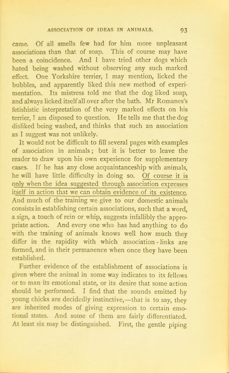 came. Of all smells few had for him more unpleasant associations than that of soap. This of course may have been a coincidence. And 1 have tried other dogs which hated being washed without observing any such marked effect. One Yorkshire terrier, I may mention, licked the bubbles, and apparently liked this new method of experi- mentation. Its mistress told me that the dog liked soap, and always licked itself all over after the bath. Mr Romanes’s fetishistic interpretation of the very marked effects on his terrier, T am disposed to question. He tells me that the dog disliked being washed, and thinks that such an association as I suggest was not unlikely. It would not be difficult to fill several pages with examples of association in animals; but it is better to leave the reader to draw upon his own experience for supplementary cases. If he has any close acquaintanceship with animals, he will have little difficulty in doing so. Of course it is only when the idea suggested through association expresses itself in action that we can obtain evidence of its existence. And much of the training we give to our domestic animals consists in establishing certain associations, such that a word, a sign, a touch of rein or whip, suggests infallibly the appro- priate action. And every one who has had anything to do with the training of animals knows well how much they differ in the rapidity with which association - links are formed, and in their permanence when once they have been established. Further evidence of the establishment of associations is given where the animal in some way indicates to its fellows or to man its emotional state, or its desire that some action should be performed. I find that the sounds emitted by young chicks are decidedly instinctive,—that is to say, they are inherited modes of giving expression to certain emo- tional states. And some of them are fairly differentiated. At least six may be distinguished. First, the gentle piping