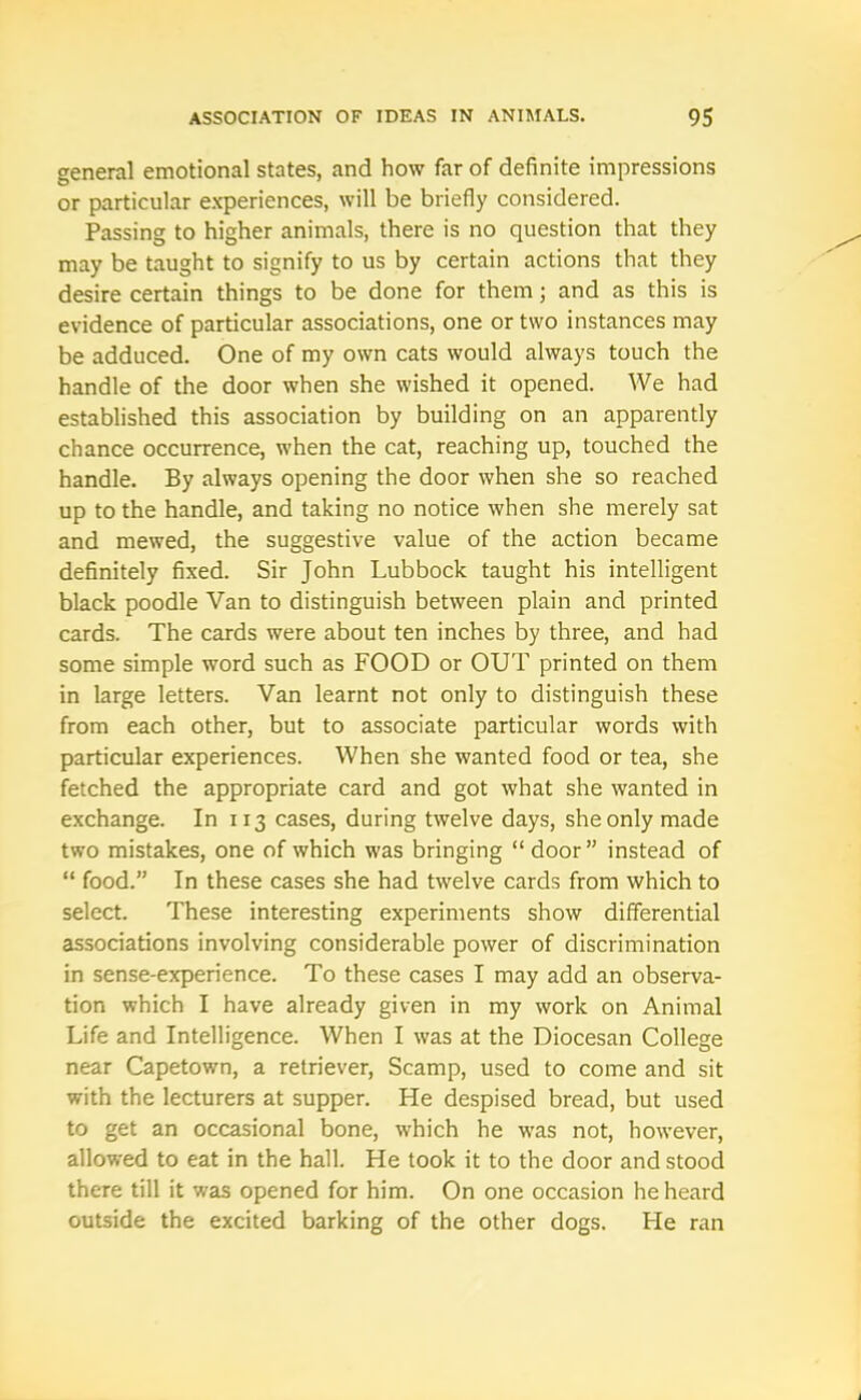 general emotional states, and how far of definite impressions or particular experiences, will be briefly considered. Passing to higher animals, there is no question that they may be taught to signify to us by certain actions that they desire certain things to be done for them; and as this is evidence of particular associations, one or two instances may be adduced. One of my own cats would always touch the handle of the door when she wished it opened. We had established this association by building on an apparently chance occurrence, when the cat, reaching up, touched the handle. By always opening the door when she so reached up to the handle, and taking no notice when she merely sat and mewed, the suggestive value of the action became definitely fixed. Sir John Lubbock taught his intelligent black poodle Van to distinguish between plain and printed cards. The cards were about ten inches by three, and had some simple word such as FOOD or OUT printed on them in large letters. Van learnt not only to distinguish these from each other, but to associate particular words with particular experiences. When she wanted food or tea, she fetched the appropriate card and got what she wanted in exchange. In 113 cases, during twelve days, she only made two mistakes, one of which was bringing “ door” instead of “ food.” In these cases she had twelve cards from which to select. These interesting experiments show differential associations involving considerable power of discrimination in sense-experience. To these cases I may add an observa- tion which I have already given in my work on Animal Life and Intelligence. When I was at the Diocesan College near Capetown, a retriever, Scamp, used to come and sit with the lecturers at supper. He despised bread, but used to get an occasional bone, which he was not, however, allowed to eat in the hall. He took it to the door and stood there till it was opened for him. On one occasion he heard outside the excited barking of the other dogs. He ran