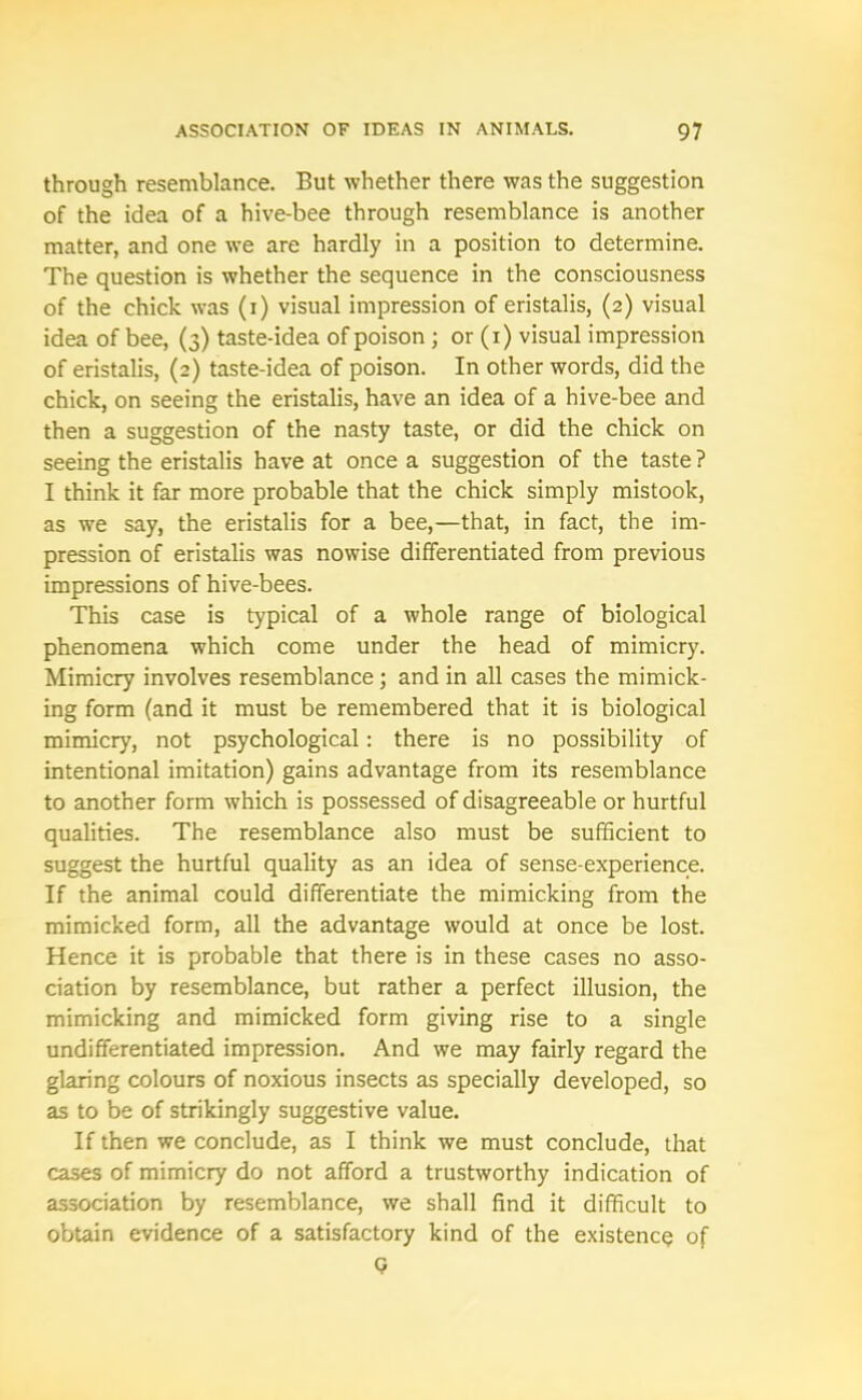 through resemblance. But whether there was the suggestion of the idea of a hive-bee through resemblance is another matter, and one we are hardly in a position to determine. The question is whether the sequence in the consciousness of the chick was (i) visual impression of eristalis, (2) visual idea of bee, (3) taste-idea of poison ; or (1) visual impression of eristalis, (2) taste-idea of poison. In other words, did the chick, on seeing the eristalis, have an idea of a hive-bee and then a suggestion of the nasty taste, or did the chick on seeing the eristalis have at once a suggestion of the taste ? I think it far more probable that the chick simply mistook, as we say, the eristalis for a bee,—that, in fact, the im- pression of eristalis was nowise differentiated from previous impressions of hive-bees. This case is typical of a whole range of biological phenomena which come under the head of mimicry. Mimicry involves resemblance; and in all cases the mimick- ing form (and it must be remembered that it is biological mimicry, not psychological: there is no possibility of intentional imitation) gains advantage from its resemblance to another form which is possessed of disagreeable or hurtful qualities. The resemblance also must be sufficient to suggest the hurtful quality as an idea of sense-experience. If the animal could differentiate the mimicking from the mimicked form, all the advantage would at once be lost. Hence it is probable that there is in these cases no asso- ciation by resemblance, but rather a perfect illusion, the mimicking and mimicked form giving rise to a single undifferentiated impression. And we may fairly regard the glaring colours of noxious insects as specially developed, so as to be of strikingly suggestive value. If then we conclude, as I think we must conclude, that cases of mimicry do not afford a trustworthy indication of association by resemblance, we shall find it difficult to obtain evidence of a satisfactory kind of the existence of Q