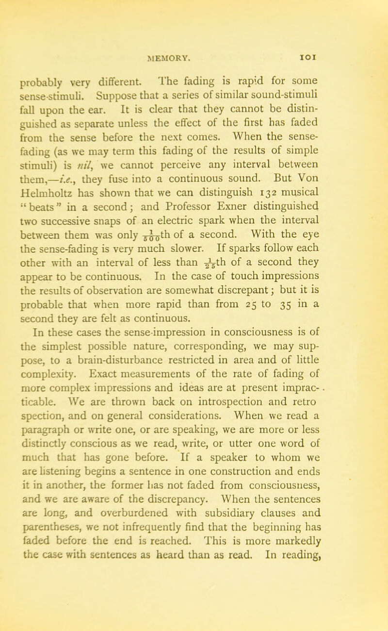 probably very different. The fading is rapid for some sense-stimuli. Suppose that a series of similar sound-stimuli fall upon the ear. It is clear that they cannot be distin- guished as separate unless the effect of the first has faded from the sense before the next comes. When the sense- fading (as we may term this fading of the results of simple stimuli) is nil, we cannot perceive any interval between them,—i.e., they fuse into a continuous sound. But Von Helmholtz has shown that we can distinguish 132 musical “beats” in a second; and Professor Exner distinguished two successive snaps of an electric spark when the interval between them was only g^th of a second. With the eye the sense-fading is very much slower. If sparks follow each other with an interval of less than ^gth of a second they appear to be continuous. In the case of touch impressions the results of observation are somewhat discrepant; but it is probable that when more rapid than from 25 to 35 in a second they are felt as continuous. In these cases the sense-impression in consciousness is of the simplest possible nature, corresponding, we may sup- pose, to a brain-disturbance restricted in area and of little complexity. Exact measurements of the rate of fading of more complex impressions and ideas are at present imprac- ticable. We are thrown back on introspection and retro spection, and on general considerations. When we read a paragraph or write one, or are speaking, we are more or less distinctly conscious as we read, write, or utter one word of much that has gone before. If a speaker to whom we are listening begins a sentence in one construction and ends it in another, the former has not faded from consciousness, and we are aware of the discrepancy. When the sentences are long, and overburdened with subsidiary clauses and parentheses, we not infrequently find that the beginning has faded before the end is reached. This is more markedly the case with sentences as heard than as read. In reading,