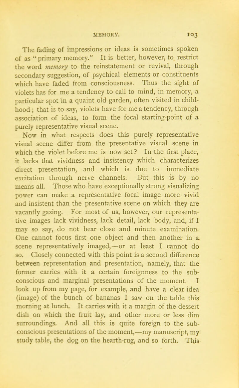 The fading of impressions or ideas is sometimes spoken of as “ primary memory.” It is better, however, to restrict the word memory to the reinstatement or revival, through secondary suggestion, of psychical elements or constituents which have faded from consciousness. Thus the sight of violets has for me a tendency to call to mind, in memory, a particular spot in a quaint old garden, often visited in child- hood ; that is to say, violets have for me a tendency, through association of ideas, to form the focal starting-point of a purely representative visual scene. Now in what respects does this purely representative visual scene differ from the presentative visual scene in which the violet before me is now set ? In the first place, it lacks that vividness and insistency which characterizes direct presentation, and which is due to immediate excitation through nerve channels. But this is by no means all. Those who have exceptionally strong visualizing power can make a representative focal image more vivid and insistent than the presentative scene on which they are vacantly gazing. For most of us, however, our representa- tive images lack vividness, lack detail, lack body, and, if I may so say, do not bear close and minute examination. One cannot focus first one object and then another in a scene representatively imaged,—or at least I cannot do so. Closely connected with this point is a second difference between representation and presentation, namely, that the former carries with it a certain foreignness to the sub- conscious and marginal presentations of the moment. I look up from my page, for example, and have a clear idea (image) of the bunch of bananas I saw on the table this morning at lunch. It carries with it a margin of the dessert dish on which the fruit lay, and other more or less dim surroundings. And all this is quite foreign to the sub- conscious presentations of the moment,—my manuscript, my study table, the dog on the hearth-rug, and so forth. This