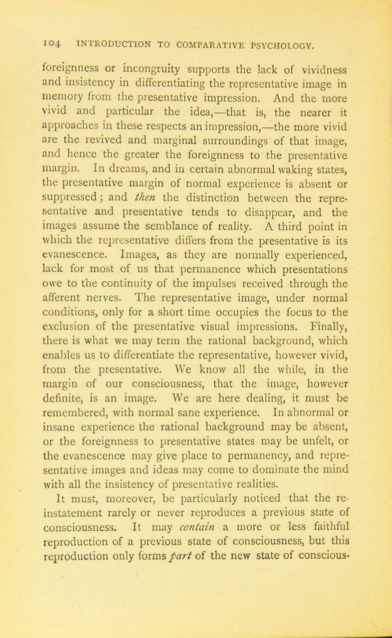 foreignness or incongruity supports the lack of vividness and insistency in differentiating the representative image in memory from the presentative impression. And the more vivid and particular the idea,—that is, the nearer it approaches in these respects an impression,—the more vivid are the revived and marginal surroundings of that image, and hence the greater the foreignness to the presentative margin. In dreams, and in certain abnormal waking states, the presentative margin of normal experience is absent or suppressed; and then the distinction between the repre- sentative and presentative tends to disappear, and the images assume the semblance of reality. A third point in which the representative differs from the presentative is its evanescence. Images, as they are normally experienced, lack for most of us that permanence which presentations owe to the continuity of the impulses received through the afferent nerves. The representative image, under normal conditions, only for a short time occupies the focus to the exclusion of the presentative visual impressions. Finally, there is what we may term the rational background, which enables us to differentiate the representative, however vivid, from the presentative. We know all the while, in the margin of our consciousness, that the image, however definite, is an image. We are here dealing, it must be remembered, with normal sane experience. In abnormal or insane experience the rational background may be absent, or the foreignness to presentative states may be unfelt, or the evanescence may give place to permanency, and repre- sentative images and ideas may come to dominate the mind with all the insistency of presentative realities. It must, moreover, be particularly noticed that the re- instatement rarely or never reproduces a previous state of consciousness. It may contain a more or less faithful reproduction of a previous state of consciousness, but this reproduction only forms part of the new state of conscious-