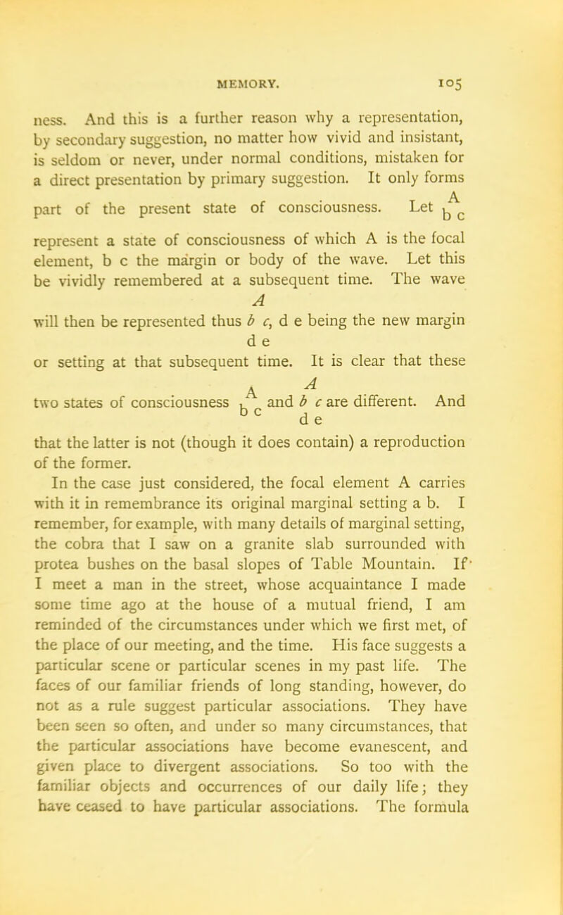 ness. And this is a further reason why a representation, by secondary suggestion, no matter how vivid and insistant, is seldom or never, under normal conditions, mistaken for a direct presentation by primary suggestion. It only forms A part of the present state of consciousness. Let ^ c represent a state of consciousness of which A is the focal element, b c the margin or body of the wave. Let this be vividly remembered at a subsequent time. The wave A will then be represented thus be, d e being the new margin d e or setting at that subsequent time. It is clear that these A A two states of consciousness , and b c are different. And be j „ d e that the latter is not (though it does contain) a reproduction of the former. In the case just considered, the focal element A carries with it in remembrance it's original marginal setting a b. I remember, for example, with many details of marginal setting, the cobra that I saw on a granite slab surrounded with protea bushes on the basal slopes of Table Mountain. If- I meet a man in the street, whose acquaintance I made some time ago at the house of a mutual friend, I am reminded of the circumstances under which we first met, of the place of our meeting, and the time. Llis face suggests a particular scene or particular scenes in my past life. The faces of our familiar friends of long standing, however, do not as a rule suggest particular associations. They have been seen so often, and under so many circumstances, that the particular associations have become evanescent, and given place to divergent associations. So too with the familiar objects and occurrences of our daily life; they have ceased to have particular associations. The formula