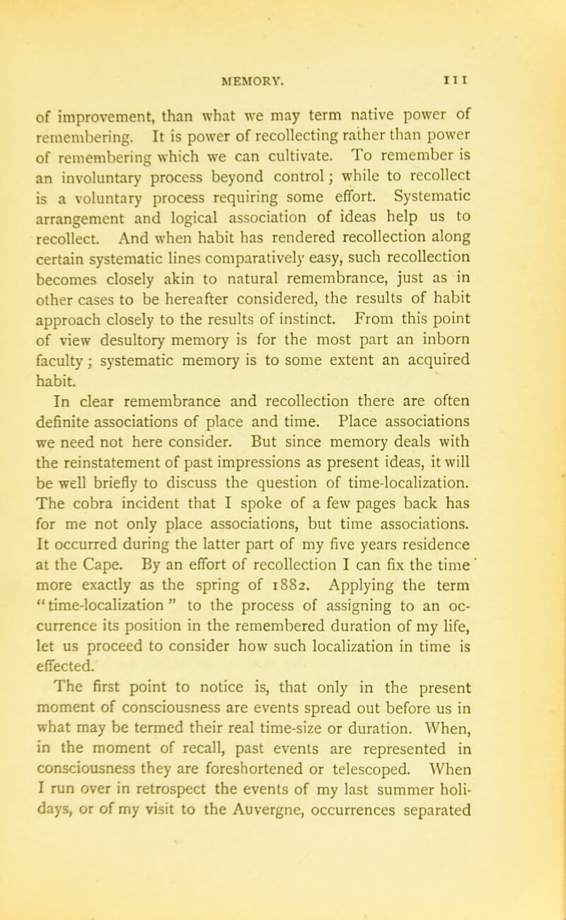 of improvement, than what we may term native power of remembering. It is power of recollecting rather than power of remembering which we can cultivate. To remember is an involuntary process beyond control; while to recollect is a voluntary process requiring some effort. Systematic arrangement and logical association of ideas help us to recollect. And when habit has rendered recollection along certain systematic lines comparatively easy, such recollection becomes closely akin to natural remembrance, just as in other cases to be hereafter considered, the results of habit approach closely to the results of instinct. From this point of view desultory memory is for the most part an inborn faculty; systematic memory is to some extent an acquired habit. In clear remembrance and recollection there are often definite associations of place and time. Place associations we need not here consider. But since memory deals with the reinstatement of past impressions as present ideas, it will be well briefly to discuss the question of time-localization. The cobra incident that I spoke of a few pages back has for me not only place associations, but time associations. It occurred during the latter part of my five years residence at the Cape. By an effort of recollection I can fix the time' more exactly as the spring of 1882. Applying the term “ time-localization ” to the process of assigning to an oc- currence its position in the remembered duration of my life, let us proceed to consider how such localization in time is effected. The first point to notice is, that only in the present moment of consciousness are events spread out before us in what may be termed their real time-size or duration. When, in the moment of recall, past events are represented in consciousness they are foreshortened or telescoped. When I run over in retrospect the events of my last summer holi- days, or of my visit to the Auvergne, occurrences separated