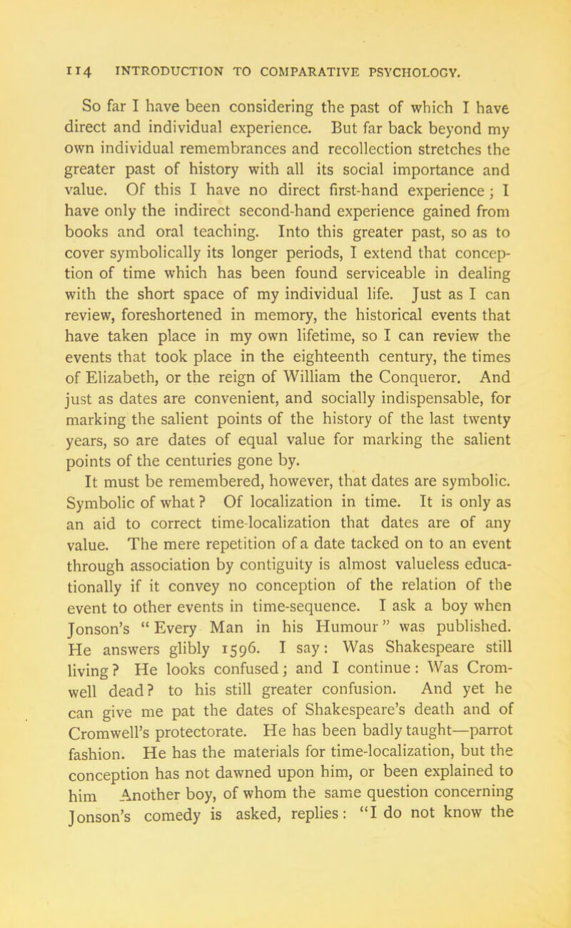 So far I have been considering the past of which I have direct and individual experience. But far back beyond my own individual remembrances and recollection stretches the greater past of history with all its social importance and value. Of this I have no direct first-hand experience ; I have only the indirect second-hand experience gained from books and oral teaching. Into this greater past, so as to cover symbolically its longer periods, I extend that concep- tion of time which has been found serviceable in dealing with the short space of my individual life. Just as I can review, foreshortened in memory, the historical events that have taken place in my own lifetime, so I can review the events that took place in the eighteenth century, the times of Elizabeth, or the reign of William the Conqueror. And just as dates are convenient, and socially indispensable, for marking the salient points of the history of the last twenty years, so are dates of equal value for marking the salient points of the centuries gone by. It must be remembered, however, that dates are symbolic. Symbolic of what ? Of localization in time. It is only as an aid to correct time-localization that dates are of any value. The mere repetition of a date tacked on to an event through association by contiguity is almost valueless educa- tionally if it convey no conception of the relation of the event to other events in time-sequence. I ask a boy when Jonson’s “ Every Man in his Humour ” was published. He answers glibly 1596. I say: Was Shakespeare still living ? He looks confused; and I continue: Was Crom- well dead? to his still greater confusion. And yet he can give me pat the dates of Shakespeare’s death and of Cromwell’s protectorate. He has been badly taught—parrot fashion. He has the materials for time-localization, but the conception has not dawned upon him, or been explained to him Another boy, of whom the same question concerning Jonson’s comedy is asked, replies: “Ido not know the