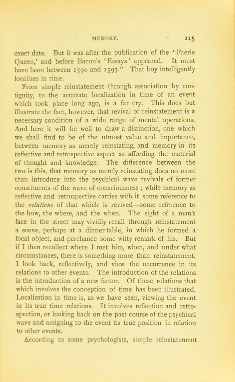 exact date. But it was after the publication of the ‘ Faerie Queen,’ and before Bacon’s ‘ Essays ’ appeared. It must have been between 1590 and 1597.” That boy intelligently localizes in time. From simple reinstatement through association by con- tiguity, to the accurate localization in time of an event which took place long ago, is a far cry. This does but illustrate the fact, however, that revival or reinstatement is a necessary condition of a wide range of mental operations. And here it will be well to draw a distinction, one which we shall find to be of the utmost value and importance, between memory as merely reinstating, and memory in its reflective and retrospective aspect as affording the material of thought and knowledge. The difference between the two is this, that memory as merely reinstating does no more than introduce into the psychical wave revivals of former constituents of the wave of consciousness ; while memory as reflective and retrospective carries with it some reference to the relations of that which is revived—some reference to the how, the where, and the when. The sight of a man’s face in the street may vividly recall through reinstatement a scene, perhaps at a dinner-table, in which he formed a focal object, and perchance some witty remark of his. But if I then recollect where I met him, when, and under what circumstances, there is something more than reinstatement. I look back, reflectively, and view the occurrence in its relations to other events. The introduction of the relations is the introduction of a new factor. Of these relations that which involves the conception of time has been illustrated. Localization in time is, as we have seen, viewing the event in its true time relations. It involves reflection and retro- spection, or looking back on the past course of the psychical wave and assigning to the event its true position in relation to other events. According to some psychologists, simple reinstatement