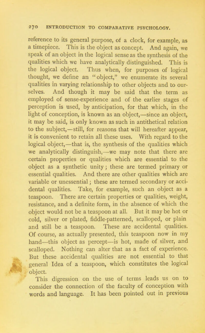 reference to its general purpose, of a clock, for example, as a timepiece. This is the object as concept. And again, we speak of an object in the logical sense as the synthesis of the qualities which we have analytically distinguished. This is the logical object. Thus when, for purposes of logical thought, we define an “object,” we enumerate its several qualities in varying relationship to other objects and to our- selves. And though it may be said that the term as employed of sense-experience and of the earlier stages of perception is used, by anticipation, for that which, in the light of conception, is known as an object,—since an object, it may be said, is only known as such in antithetical relation to the subject,—still, for reasons that will hereafter appear, it is convenient to retain all these uses. With regard to the logical object,—that is, the synthesis of the qualities which we analytically distinguish,—we may note that there are certain properties or qualities which are essential to the object as a synthetic unity; these are termed primary or essential qualities. And there are other qualities which are variable or unessential; these are termed secondary or acci- dental qualities. Take, for example, such an object as a teaspoon. There are certain properties or qualities, weight, resistance, and a definite form, in the absence of which the object would not be a teaspoon at all. But it may be hot or cold, silver or plated, fiddle-patterned, scalloped, or plain and still be a teaspoon. These are accidental qualities. Of course, as actually presented, this teaspoon now in my hand—this object as percept—is hot, made of silver, and scalloped. Nothing can alter that as a fact of experience. But these accidental qualities are not essential to that general Idea of a teaspoon, which constitutes the logical object. This digression on the use of terms leads us on to consider the connection of the faculty of conception with words and language. It has been pointed out in previous