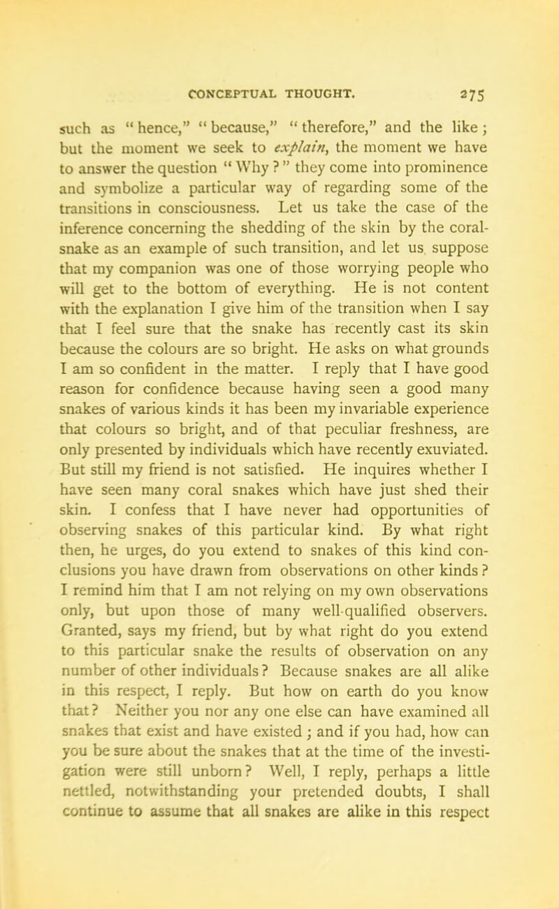 such as “ hence,” “ because,” “ therefore,” and the like ; but the moment we seek to explain, the moment we have to answer the question “ Why ? ” they come into prominence and symbolize a particular way of regarding some of the transitions in consciousness. Let us take the case of the inference concerning the shedding of the skin by the coral- snake as an example of such transition, and let us suppose that my companion was one of those worrying people who will get to the bottom of everything. He is not content with the explanation I give him of the transition when I say that I feel sure that the snake has recently cast its skin because the colours are so bright. He asks on what grounds I am so confident in the matter. I reply that I have good reason for confidence because having seen a good many snakes of various kinds it has been my invariable experience that colours so bright, and of that peculiar freshness, are only presented by individuals which have recently exuviated. But still my friend is not satisfied. He inquires whether I have seen many coral snakes which have just shed their skin. I confess that I have never had opportunities of observing snakes of this particular kind. By what right then, he urges, do you extend to snakes of this kind con- clusions you have drawn from observations on other kinds ? I remind him that I am not relying on my own observations only, but upon those of many well-qualified observers. Granted, says my friend, but by what right do you extend to this particular snake the results of observation on any number of other individuals ? Because snakes are all alike in this respect, I reply. But how on earth do you know that? Neither you nor any one else can have examined all snakes that exist and have existed ; and if you had, how can you be sure about the snakes that at the time of the investi- gation were still unborn ? Well, I reply, perhaps a little nettled, notwithstanding your pretended doubts, I shall continue to assume that all snakes are alike in this respect