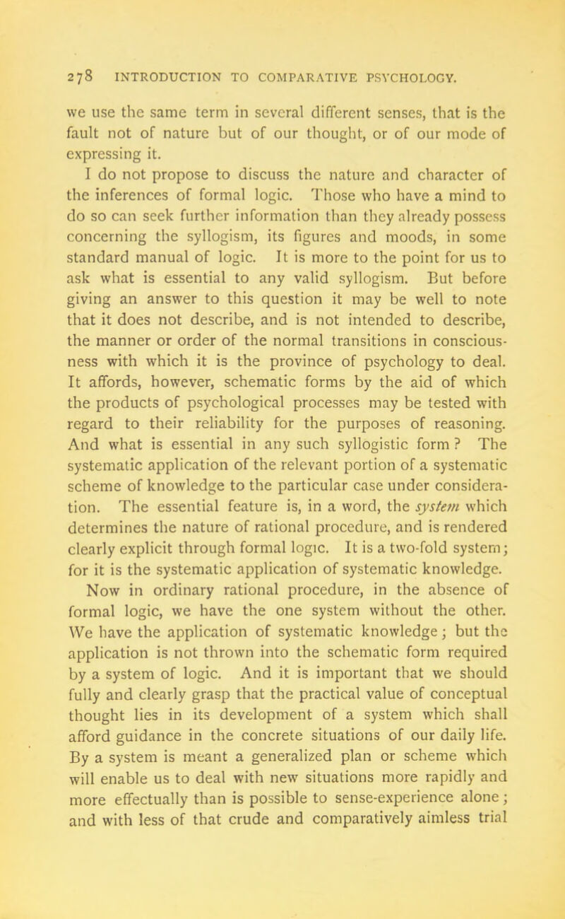 we use the same term in several different senses, that is the fault not of nature but of our thought, or of our mode of expressing it. I do not propose to discuss the nature and character of the inferences of formal logic. Those who have a mind to do so can seek further information than they already possess concerning the syllogism, its figures and moods, in some standard manual of logic. It is more to the point for us to ask what is essential to any valid syllogism. But before giving an answer to this question it may be well to note that it does not describe, and is not intended to describe, the manner or order of the normal transitions in conscious- ness with which it is the province of psychology to deal. It affords, however, schematic forms by the aid of which the products of psychological processes may be tested with regard to their reliability for the purposes of reasoning. And what is essential in any such syllogistic form ? The systematic application of the relevant portion of a systematic scheme of knowledge to the particular case under considera- tion. The essential feature is, in a word, the system which determines the nature of rational procedure, and is rendered clearly explicit through formal logic. It is a two-fold system; for it is the systematic application of systematic knowledge. Now in ordinary rational procedure, in the absence of formal logic, we have the one system without the other. We have the application of systematic knowledge; but the application is not thrown into the schematic form required by a system of logic. And it is important that we should fully and clearly grasp that the practical value of conceptual thought lies in its development of a system which shall afford guidance in the concrete situations of our daily life. By a system is meant a generalized plan or scheme which will enable us to deal with new situations more rapidly and more effectually than is possible to sense-experience alone; and with less of that crude and comparatively aimless trial