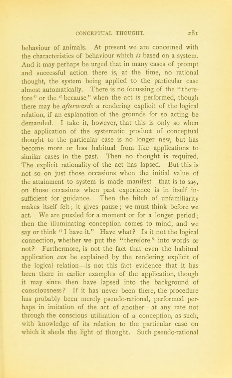 behaviour of animals. At present we are concerned with the characteristics of behaviour which is based on a system. And it may perhaps be urged that in many cases of prompt and successful action there is, at the time, no rational thought, the system being applied to the particular case almost automatically. There is no focussing of the “there- fore” or the “ because” when the act is performed, though there may be afterwards a rendering explicit of the logical relation, if an explanation of the grounds for so acting be demanded. I take it, however, that this is only so when the application of the systematic product of conceptual thought to the particular case is no longer new, but has become more or less habitual from like applications to similar cases in the past. Then no thought is required. The explicit rationality of the act has lapsed. But this is not so on just those occasions when the initial value of the attainment to system is made manifest—that is to sa-y, on those occasions when past experience is in itself in- sufficient for guidance. Then the hitch of unfamiliarity makes itself felt; it gives pause; we must think before we act. We are puzzled for a moment or for a longer period; then the illuminating conception comes to mind, and we say or think “ I have it.” Have what? Is it not the logical connection, whether we put the “ therefore ” into words or not? Furthermore, is not the fact that even the habitual application can be explained by the rendering explicit of the logical relation—is not this fact evidence that it has been there in earlier examples of the application, though it may since then have lapsed into the background of consciousness? If it has never been there, the procedure has probably been merely pseudo-rational, performed per- haps in imitation of the act of another—at any rate not through the conscious utilization of a conception, as such, with knowledge of its relation to the particular case on which it sheds the light of thought. Such pseudo-rational