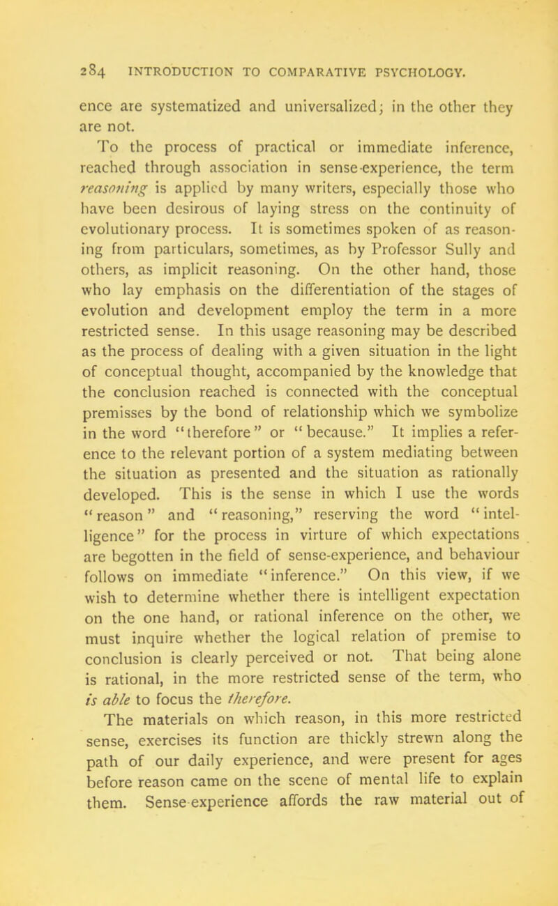 ence are systematized and universalized; in the other they are not. To the process of practical or immediate inference, reached through association in sense-experience, the term reasotiing is applied by many writers, especially those who have been desirous of laying stress on the continuity of evolutionary process. It is sometimes spoken of as reason- ing from particulars, sometimes, as hy Professor Sully and others, as implicit reasoning. On the other hand, those who lay emphasis on the differentiation of the stages of evolution and development employ the term in a more restricted sense. In this usage reasoning may be described as the process of dealing with a given situation in the light of conceptual thought, accompanied by the knowledge that the conclusion reached is connected with the conceptual premisses by the bond of relationship which we symbolize in the word “therefore” or “because.” It implies a refer- ence to the relevant portion of a system mediating between the situation as presented and the situation as rationally developed. This is the sense in which I use the words “reason” and “reasoning,” reserving the word “intel- ligence” for the process in virture of which expectations are begotten in the field of sense-experience, and behaviour follows on immediate “inference.” On this view, if we wish to determine whether there is intelligent expectation on the one hand, or rational inference on the other, we must inquire whether the logical relation of premise to conclusion is clearly perceived or not. That being alone is rational, in the more restricted sense of the term, who is able to focus the therefore. The materials on which reason, in this more restricted sense, exercises its function are thickly strewn along the path of our daily experience, and were present for ages before reason came on the scene of mental life to explain them. Sense experience affords the raw material out of
