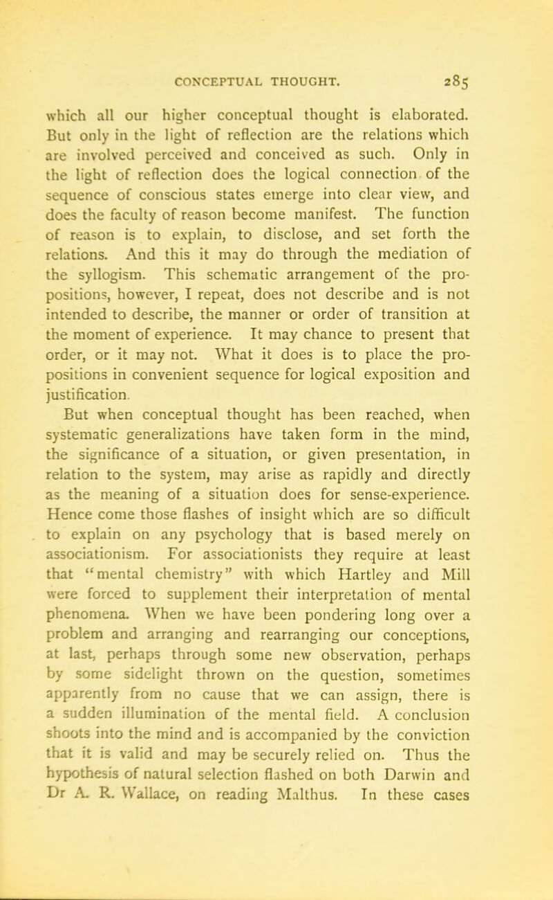 which all our higher conceptual thought is elaborated. But only in the light of reflection are the relations which are involved perceived and conceived as such. Only in the light of reflection does the logical connection of the sequence of conscious states emerge into clear view, and does the faculty of reason become manifest. The function of reason is to explain, to disclose, and set forth the relations. And this it may do through the mediation of the syllogism. This schematic arrangement of the pro- positions, however, I repeat, does not describe and is not intended to describe, the manner or order of transition at the moment of experience. It may chance to present that order, or it may not. What it does is to place the pro- positions in convenient sequence for logical exposition and justification. But when conceptual thought has been reached, when systematic generalizations have taken form in the mind, the significance of a situation, or given presentation, in relation to the system, may arise as rapidly and directly as the meaning of a situation does for sense-experience. Hence come those flashes of insight which are so difficult to explain on any psychology that is based merely on associationism. For associationists they require at least that “mental chemistry” with which Hartley and Mill were forced to supplement their interpretation of mental phenomena. When wre have been pondering long over a problem and arranging and rearranging our conceptions, at last, perhaps through some new observation, perhaps by some sidelight thrown on the question, sometimes apparently from no cause that we can assign, there is a sudden illumination of the mental field. A conclusion shoots into the mind and is accompanied by the conviction that it is valid and may be securely relied on. Thus the hypothesis of natural selection flashed on both Darwin and Dr A. R. Wallace, on reading Malthus. In these cases