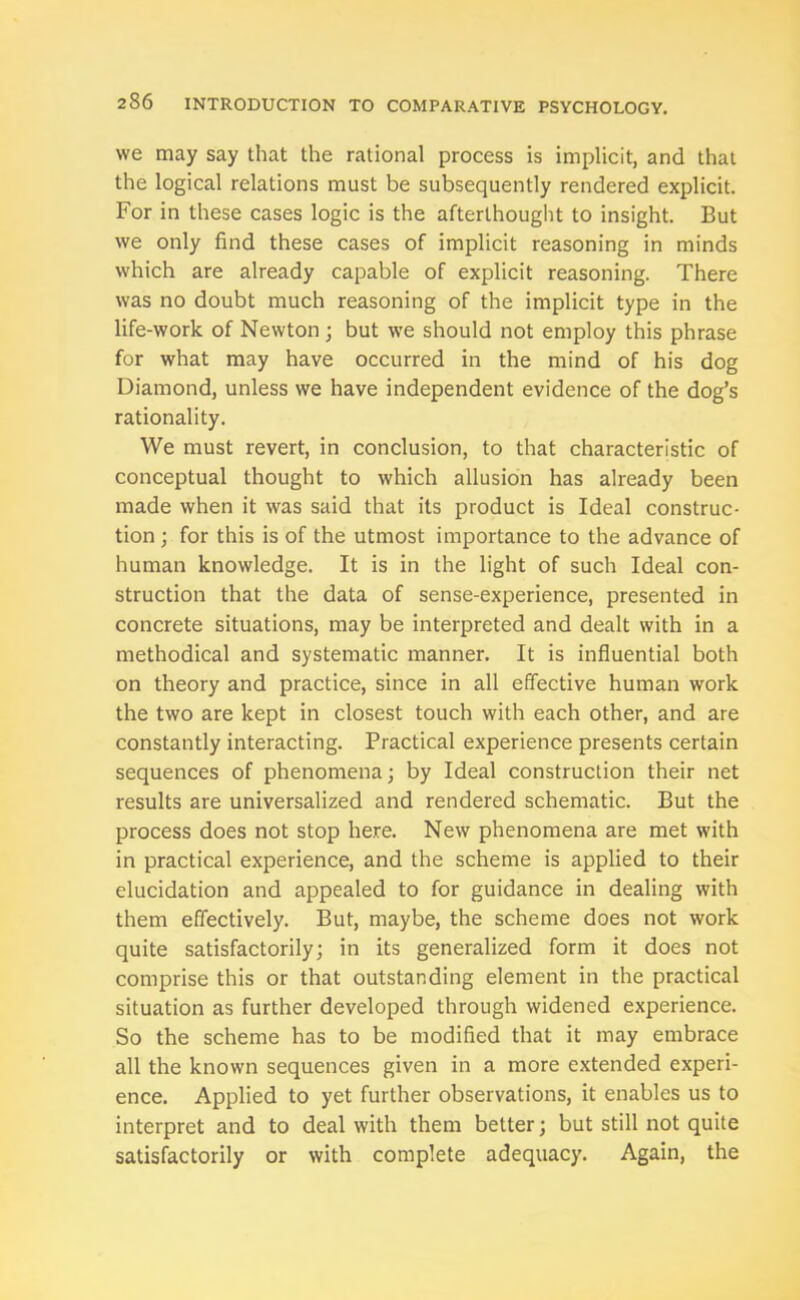 we may say that the rational process is implicit, and that the logical relations must be subsequently rendered explicit. For in these cases logic is the afterthought to insight. But we only find these cases of implicit reasoning in minds which are already capable of explicit reasoning. There was no doubt much reasoning of the implicit type in the life-work of Newton ; but we should not employ this phrase for what may have occurred in the mind of his dog Diamond, unless we have independent evidence of the dog’s rationality. We must revert, in conclusion, to that characteristic of conceptual thought to which allusion has already been made when it was said that its product is Ideal construc- tion ; for this is of the utmost importance to the advance of human knowledge. It is in the light of such Ideal con- struction that the data of sense-experience, presented in concrete situations, may be interpreted and dealt with in a methodical and systematic manner. It is influential both on theory and practice, since in all effective human work the two are kept in closest touch with each other, and are constantly interacting. Practical experience presents certain sequences of phenomena; by Ideal construction their net results are universalized and rendered schematic. But the process does not stop here. New phenomena are met with in practical experience, and the scheme is applied to their elucidation and appealed to for guidance in dealing with them effectively. But, maybe, the scheme does not work quite satisfactorily; in its generalized form it does not comprise this or that outstanding element in the practical situation as further developed through widened experience. So the scheme has to be modified that it may embrace all the known sequences given in a more extended experi- ence. Applied to yet further observations, it enables us to interpret and to deal with them better; but still not quite satisfactorily or with complete adequacy. Again, the