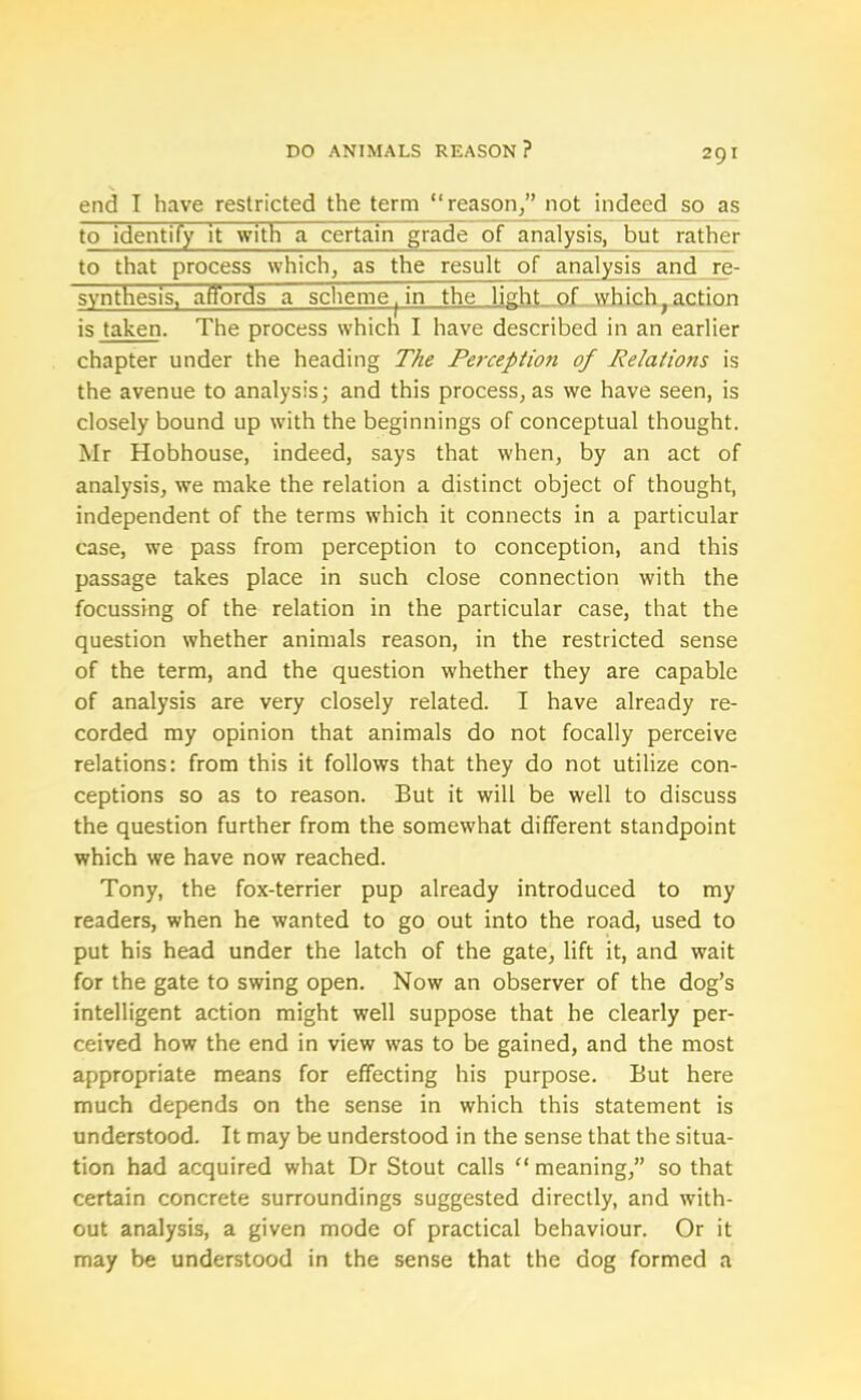 end I have restricted the term “reason/’ not indeed so as to identify it with a certain grade of analysis, but rather to that process which, as the result of analysis and re- synthesis, affords a scheme, in the light of which;action is taken. The process which I have described in an earlier chapter under the heading The Perceptio7i of Relations is the avenue to analysis; and this process, as we have seen, is closely bound up with the beginnings of conceptual thought. Mr Hobhouse, indeed, says that when, by an act of analysis, we make the relation a distinct object of thought, independent of the terms which it connects in a particular case, we pass from perception to conception, and this passage takes place in such close connection with the focussing of the relation in the particular case, that the question whether animals reason, in the restricted sense of the term, and the question whether they are capable of analysis are very closely related. I have already re- corded my opinion that animals do not focally perceive relations: from this it follows that they do not utilize con- ceptions so as to reason. But it will be well to discuss the question further from the somewhat different standpoint which we have now reached. Tony, the fox-terrier pup already introduced to my readers, when he wanted to go out into the road, used to put his head under the latch of the gate, lift it, and wait for the gate to swing open. Now an observer of the dog’s intelligent action might well suppose that he clearly per- ceived how the end in view was to be gained, and the most appropriate means for effecting his purpose. But here much depends on the sense in which this statement is understood. It may be understood in the sense that the situa- tion had acquired what Dr Stout calls “ meaning,” so that certain concrete surroundings suggested directly, and with- out analysis, a given mode of practical behaviour. Or it may be understood in the sense that the dog formed a