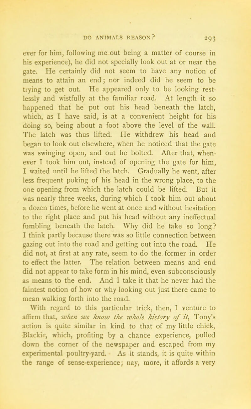 ever for him, following me out being a matter of course in his experience), he did not specially look out at or near the gate. He certainly did not seem to have any notion of means to attain an end; nor indeed did he seem to be trying to get out. He appeared only to be looking rest- lessly and wistfully at the familiar road. At length it so happened that he put out his head beneath the latch, which, as I have said, is at a convenient height for his doing so, being about a foot above the level of the wall. The latch was thus lifted. He withdrew his head and began to look out elsewhere, when he noticed that the gate was swinging open, and out he bolted. After that, when- ever I took him out, instead of opening the gate for him, I waited until he lifted the latch. Gradually he went, after less frequent poking of his head in the wrong place, to the one opening from which the latch could be lifted. But it was nearly three weeks, during which I took him out about a dozen times, before he went at once and without hesitation to the right place and put his head without any ineffectual fumbling beneath the latch. Why did he take so long? I think partly because there was so little connection between gazing out into the road and getting out into the road. He did not, at first at any rate, seem to do the former in order to effect the latter. The relation between means and end did not appear to take form in his mind, even subconsciously as means to the end. And I take it that he never had the faintest notion of how or why looking out just there came to mean walking forth into the road. With regard to this particular trick, then, I venture to affirm that, when we know the whole history of it, Tony’s action is quite similar in kind to that of my little chick, Blackie, which, profiting by a chance experience, pulled down the corner of the newspaper and escaped from my experimental poultry-yard. As it stands, it is quite within the range of sense-experience; nay, more, it affords a very