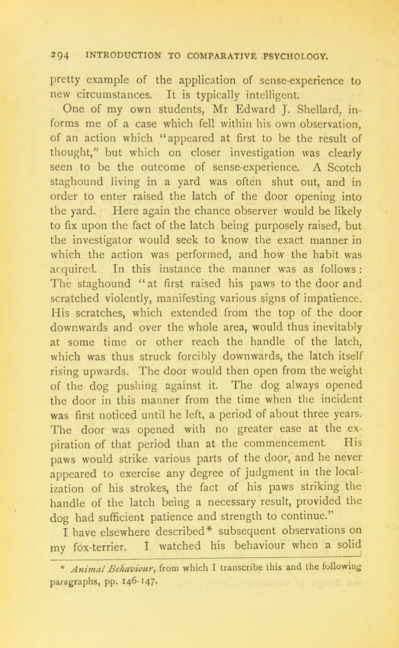 pretty example of the application of sense-experience to new circumstances. It is typically intelligent. One of my own students, Mr Edward J. Shellard, in- forms me of a case which fell within his own observation, of an action which “appeared at first to be the result of thought,” but which on closer investigation was clearly seen to be the outcome of sense-experience. A Scotch staghound living in a yard was often shut out, and in order to enter raised the latch of the door opening into the yard. Here again the chance observer would be likely to fix upon the fact of the latch being purposely raised, but the investigator would seek to know the exact manner in which the action was performed, and how the habit was acquired. In this instance the manner was as follows : The staghound “at first raised his paws to the door and scratched violently, manifesting various signs of impatience. His scratches, which extended from the top of the door downwards and over the whole area, would thus inevitably at some time or other reach the handle of the latch, which was thus struck forcibly downwards, the latch itself rising upwards. The door would then open from the weight of the dog pushing against it. The dog always opened the door in this manner from the time when the incident was first noticed until he left, a period of about three years. The door was opened with no greater ease at the ex- piration of that period than at the commencement. His paws would strike various parts of the door, and he never appeared to exercise any degree of judgment in the local- ization of his strokes, the fact of his paws striking the handle of the latch being a necessary result, provided the dog had sufficient patience and strength to continue.” I have elsewhere described* subsequent observations on my fox-terrier. I watched his behaviour when a solid * Animal Behaviour, from which I transcribe this and the following paragraphs, pp. 146-147.