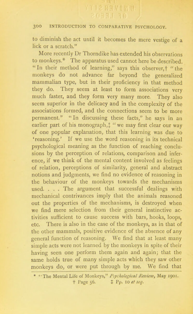 to diminish the act until it becomes the mere vestige of a lick or a scratch.” More recently Dr Thorndike has extended his observations to monkeys.* The apparatus used cannot here be described. “In their method of learning,” says this observer,f “the monkeys do not advance far beyond the generalized mammalian type, but in their proficiency in that method they do. They seem at least to form associations very much faster, and they form very many more. They also seem superior in the delicacy and in the complexity of the associations formed, and the connections seem to be more permanent.” “In discussing these facts,” he says in an earlier part of his monograph,{ “we may first clear our way of one popular explanation, that this learning was due to ‘reasoning.’ If we use the word reasoning in its technical psychological meaning as the function of reaching conclu- sions by the perception of relations, comparison and infer- ence, if we think of the mental content involved as feelings of relation, perceptions of similarity, general and abstract notions and judgments, we find no evidence of reasoning in the behaviour of the monkeys towards the mechanisms used. . . . The argument that successful dealings with mechanical contrivances imply that the animals reasoned out the properties of the mechanisms, is destroyed when we find mere selection from their general instinctive ac- tivities sufficient to cause success with bars, hooks, loops, etc. There is also in the case of the monkeys, as in that of the other mammals, positive evidence of the absence of any general function of reasoning. We find that at least many simple acts were not learned by the monkeys in spite of their having seen one perform them again and again; that the same holds true of many simple acts which they saw other monkeys do, or were put through by me. We find that * “The Mental Life of Monkeys,” Psychological Review, May 1901. t Page 56. $ Pp. 10 et seq.