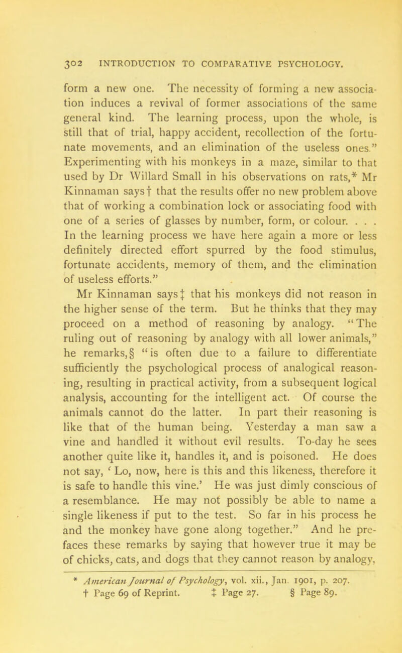 form a new one. The necessity of forming a new associa- tion induces a revival of former associations of the same general kind. The learning process, upon the whole, is still that of trial, happy accident, recollection of the fortu- nate movements, and an elimination of the useless ones.” Experimenting with his monkeys in a maze, similar to that used by Dr Willard Small in his observations on rats,* Mr Kinnaman saysf that the results offer no new problem above that of working a combination lock or associating food with one of a series of glasses by number, form, or colour. . . . In the learning process we have here again a more or less definitely directed effort spurred by the food stimulus, fortunate accidents, memory of them, and the elimination of useless efforts.” Mr Kinnaman saysj that his monkeys did not reason in the higher sense of the term. But he thinks that they may proceed on a method of reasoning by analogy. “ The ruling out of reasoning by analogy with all lower animals,” he remarks,§ “is often due to a failure to differentiate sufficiently the psychological process of analogical reason- ing, resulting in practical activity, from a subsequent logical analysis, accounting for the intelligent act. Of course the animals cannot do the latter. In part their reasoning is like that of the human being. Yesterday a man saw a vine and handled it without evil results. To-day he sees another quite like it, handles it, and is poisoned. He does not say, e Lo, now, here is this and this likeness, therefore it is safe to handle this vine.’ He was just dimly conscious of a resemblance. He may not possibly be able to name a single likeness if put to the test. So far in his process he and the monkey have gone along together.” And he pre- faces these remarks by saying that however true it may be of chicks, cats, and dogs that they cannot reason by analogy, * American Journal of Psychology, vol. xii., Jan 1901, p. 207. t Page 69 of Reprint. X Page 27. § Page 89.