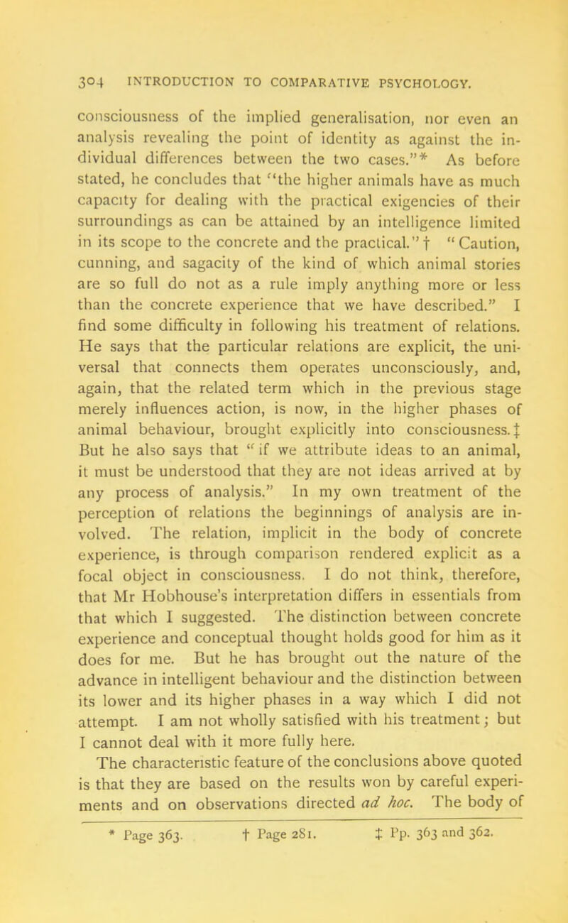 consciousness of the implied generalisation, nor even an analysis revealing the point of identity as against the in- dividual differences between the two cases.”* As before stated, he concludes that the higher animals have as much capacity for dealing with the practical exigencies of their surroundings as can be attained by an intelligence limited in its scope to the concrete and the practical.”f “Caution, cunning, and sagacity of the kind of which animal stories are so full do not as a rule imply anything more or less than the concrete experience that we have described.” I find some difficulty in following his treatment of relations. He says that the particular relations are explicit, the uni- versal that connects them operates unconsciously, and, again, that the related term which in the previous stage merely influences action, is now, in the higher phases of animal behaviour, brought explicitly into consciousness.]: But he also says that “ if we attribute ideas to an animal, it must be understood that they are not ideas arrived at by any process of analysis.” In my own treatment of the perception of relations the beginnings of analysis are in- volved. The relation, implicit in the body of concrete experience, is through comparison rendered explicit as a focal object in consciousness. I do not think, therefore, that Mr Hobhouse’s interpretation differs in essentials from that which I suggested. The distinction between concrete experience and conceptual thought holds good for him as it does for me. But he has brought out the nature of the advance in intelligent behaviour and the distinction between its lower and its higher phases in a way which I did not attempt. I am not wholly satisfied with his treatment; but I cannot deal with it more fully here. The characteristic feature of the conclusions above quoted is that they are based on the results won by careful experi- ments and on observations directed ad hoc. The body of * Page 363. f Page 281. Pp. 363 and 362.
