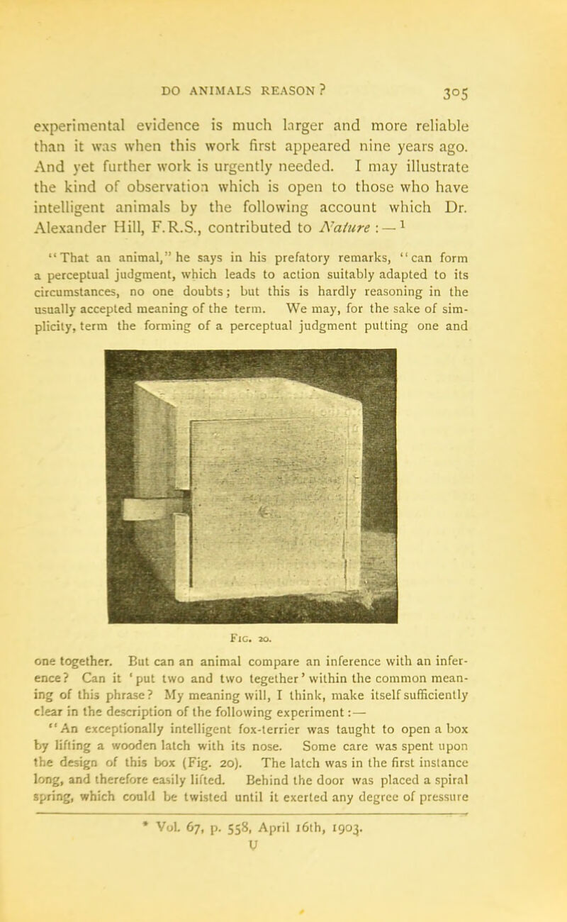 3°5 experimental evidence is much larger and more reliable than it was when this work first appeared nine years ago. And yet further work is urgently needed. I may illustrate the kind of observation which is open to those who have intelligent animals by the following account which Dr. Alexander Hill, F.R.S., contributed to Nature : —1 “That an animal,” he says in his prefatory remarks, “can form a perceptual judgment, which leads to action suitably adapted to its circumstances, no one doubts; but this is hardly reasoning in the usually accepted meaning of the term. We may, for the sake of sim- plicity, term the forming of a perceptual judgment putting one and Fic. 20. one together. But can an animal compare an inference with an infer- ence? Can it ‘put two and two tegether ’ within the common mean- ing of this phrase? My meaning will, I think, make itself sufficiently clear in the description of the following experiment:— “An exceptionally intelligent fox-terrier was taught to open a box by lifting a wooden latch with its nose. Some care was spent upon the design of this box (Fig. 20). The latch was in the first instance long, and therefore easily lifted. Behind the door was placed a spiral spring, which could be twisted until it exerted any degree of pressure * Vol. 67, p. 558, April 16th, 1903. V