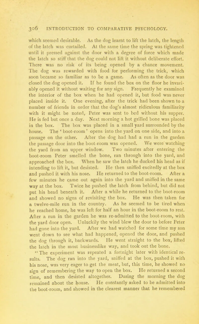 which seemed desirable. As the dog learnt to lift the latch, the length of the latch was curtailed. At the same lime the spring was tightened until it pressed against the door with a degree of force which made the latch so stiff that the dog could not lift it without deliberate effort. There was no risk of its being opened by a chance movement. The dog was rewarded with food for performing the trick, which soon became so familiar as to be a game. As often as the door was closed the dog opened it. If he found the box on the floor he invari- ably opened it without waiting for any sign. Frequently he examined the interior of the box when he had opened it, but food was never placed inside it. One evening, after the trick had been shown to a number of friends in order that the dog’s almost ridiculous familiarity with it might be noted, Peter was sent to bed without his supper. He is fed but once a day. Next morning a hot grilled bone was placed in the box. The box was placed in a small yard surrounded by the house. The ‘ boot-room ’ opens into the yard on one side, and into a passage on the other. After the dog had had a run in the garden the passage door into the boot-room was opened. We were watching the yard from an upper window. Two minutes after entering the boot-room Peter smelled the bone, ran through into the yard, and approached the box. When he saw the latch he ducked his head as if intending to lift it, but desisted. He then sniffed excitedly at the box and pushed it with his nose. He returned to the boot-room. After a few minutes he came out again into the yard and sniffed in the same way at the box. Twice he pushed the latch from behind, but did not put his head beneath it. After a while he returned to the boot-room and showed no signs of revisiting the box. He was then taken for a twelve-mile run in the country. As he seemed to be tired when he reached home, he was left for half an hour in the boot-room to rest. After a run in the garden he was re-admitted to the boot-room, with the yard door open. Unluckily the wind blew the door to before Peter had gone into the yard. After we had watched for some time my son went down to see what had happened, opened the door, and pushed the dog through it, backwards. He went straight to the box, lifted the latch in the most businesslike way, and took out the bone. “The experiment was repeated a fortnight later with identical re- sults. The dog ran into the yard, sniffed at the box, pushed it with his nose, was very eager to get the meat, but, this time, he showed no sign of remembering the way to open the box. He returned a second time, and then desisted altogether. During the morning the dog remained about the house. lie constantly asked to be admitted into the boot-room, and showed in the clearest manner that he remembered