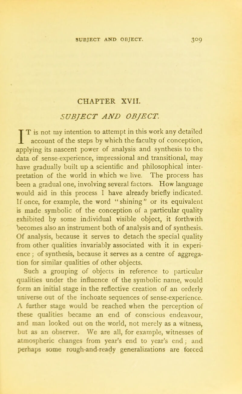 CHAPTER XVII. SUBJECT AND OBJECT. IT is not my intention to attempt in this work any detailed account of the steps by which the faculty of conception, applying its nascent power of analysis and synthesis to the data of sense-experience, impressional and transitional, may have gradually built up a scientific and philosophical inter- pretation of the world in which we live. The process has been a gradual one, involving several factors. How language would aid in this process 1 have already briefly indicated. If once, for example, the word “shining” or its equivalent is made symbolic of the conception of a particular quality exhibited by some individual visible object, it forthwith becomes also an instrument both of analysis and of synthesis. Of analysis, because it serves to detach the special quality from other qualities invariably associated with it in experi- ence ; of synthesis, because it serves as a centre of aggrega- tion for similar qualities of other objects. Such a grouping of objects in reference to particular qualities under the influence of the symbolic name, would form an initial stage in the reflective creation of an orderly universe out of the inchoate sequences of sense-experience. A further stage would be reached when the perception of these qualities became an end of conscious endeavour, and man looked out on the world, not merely as a witness, but as an observer. We are all, for example, witnesses of atmospheric changes from year’s end to year’s end; and perhaps some rough-and-ready generalizations are forced