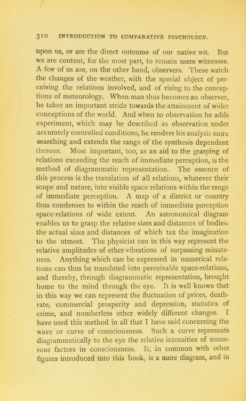 upon us, or are the direct outcome of our native wit. But we are content, for the most part, to remain mere witnesses. A few of us are, on the other hand, observers. These watch the changes of the weather, with the special object of per- ceiving the relations involved, and of rising to the concep- tions of meteorology. When man thus becomes an observer, he takes an important stride towards the attainment of wider conceptions of the world. And when to observation he adds experiment, which may be described as observation under accurately controlled conditions, he renders his analysis more searching and extends the range of the synthesis dependent thereon. Most important, too, as an aid to the grasping of relations exceeding the reach of immediate perception, is the method of diagrammatic representation. The essence of this process is the translation of all relations, whatever their scope and nature, into visible space relations within the range of immediate perception. A map of a district or country thus condenses to within the reach of immediate perception space-relations of wide extent. An astronomical diagram enables us to grasp the relative sizes and distances of bodies, the actual sizes and distances of which tax the imagination to the utmost. The physicist can in this way represent the relative amplitudes of ether-vibrations of surpassing minute- ness. Anything which can be expressed in numerical rela- tions can thus be translated into perceivable space-relations, and thereby, through diagrammatic representation, brought home to the mind through the eye. It is well known that in this way we can represent the fluctuation of prices, death- rate, commercial prosperity and depression, statistics of crime, and numberless other widely different changes. I have used this method in all that I have said concerning the wave or curve of consciousness. Such a curve represents diagrammatically to the eye the relative intensities of nume- rous factors in consciousness. It, in common with other figures introduced into this book, is a mere diagram, and in