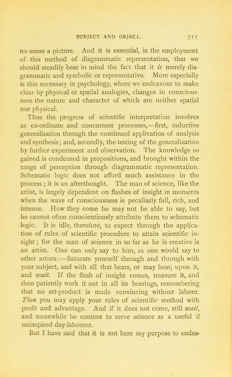 no sense a picture. And it is essential, in the employment of this method of diagrammatic representation, that we should steadily bear in mind the fact that it is merely dia- grammatic and symbolic or representative. More especially is this necessary in psychology, where vve endeavour to make clear by physical or spatial analogies, changes in conscious- ness the nature and character of which are neither spatial nor physical. Thus the progress of scientific interpretation involves as co-ordinate and concurrent processes,-—first, inductive generalization through the continued application of analysis and synthesis; and, secondly, the testing of the generalization by further experiment and observation. The knowledge so gained is condensed in propositions, and brought within the range of perception through diagrammatic representation. Schematic logic does not afford much assistance in the process ; it is an afterthought. The man of science, like the artist, is largely dependent on flashes of insight in moments when the wave of consciousness is peculiarly full, rich, and intense. How they come he may not be able to say, but he cannot often conscientiously attribute them to schematic logic. It is idle, therefore, to expect through the applica- tion of rules of scientific procedure to attain scientific in- sight ; for the man of science in so far as he is creative is an artist. One can only say to him, as one would say to other artists:—Saturate yourself through and through with your subject, and with all that bears, or may bear, upon it, and wait. If the flash of insight comes, treasure it, and then patiently work it out in all its bearings, remembering that no art-product is made convincing without labour. Then you may apply your rules of scientific method with profit and advantage. And if it does not come, still wait, and meanwhile be content to serve science as a useful if uninspired day-labourer. But I have said that it is not here my purpose to endea-