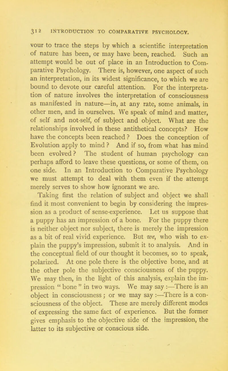 vour to trace the steps by which a scientific interpretation of nature has been, or may have been, reached. Such an attempt would be out of place in an Introduction to Com- parative Psychology. There is, however, one aspect of such an interpretation, in its widest significance, to which we are bound to devote our careful attention. For the interpreta- tion of nature involves the interpretation of consciousness as manifested in nature—in, at any rate, some animals, in other men, and in ourselves. We speak of mind and matter, of self and not-self, of subject and object. What are the relationships involved in these antithetical concepts? How have the concepts been reached ? Does the conception of Evolution apply to mind ? And if so, from what has mind been evolved ? The student of human psychology can perhaps afford to leave these questions, or some of them, on one side. In an Introduction to Comparative Psychology we must attempt to deal with them even if the attempt merely serves to show how ignorant we are. Taking first the relation of subject and object we shall find it most convenient to begin by considering the impres- sion as a product of sense-experience. Let us suppose that a puppy has an impression of a bone. For the puppy there is neither object nor subject, there is merely the impression as a bit of real vivid experience. But we, who wish to ex- plain the puppy’s impression, submit it to analysis. And in the conceptual field of our thought it becomes, so to speak, polarized. At one pole there is the objective bone, and at the other pole the subjective consciousness of the puppy. We may then, in the light of this analysis, explain the im- pression “ bone ” in two ways. We may say :—There is an object in consciousness; or we may say :—There is a con- sciousness of the object. These are merely different modes of expressing the same fact of experience. But the former gives emphasis to the objective side of the impression, the latter to its subjective or conscious side.