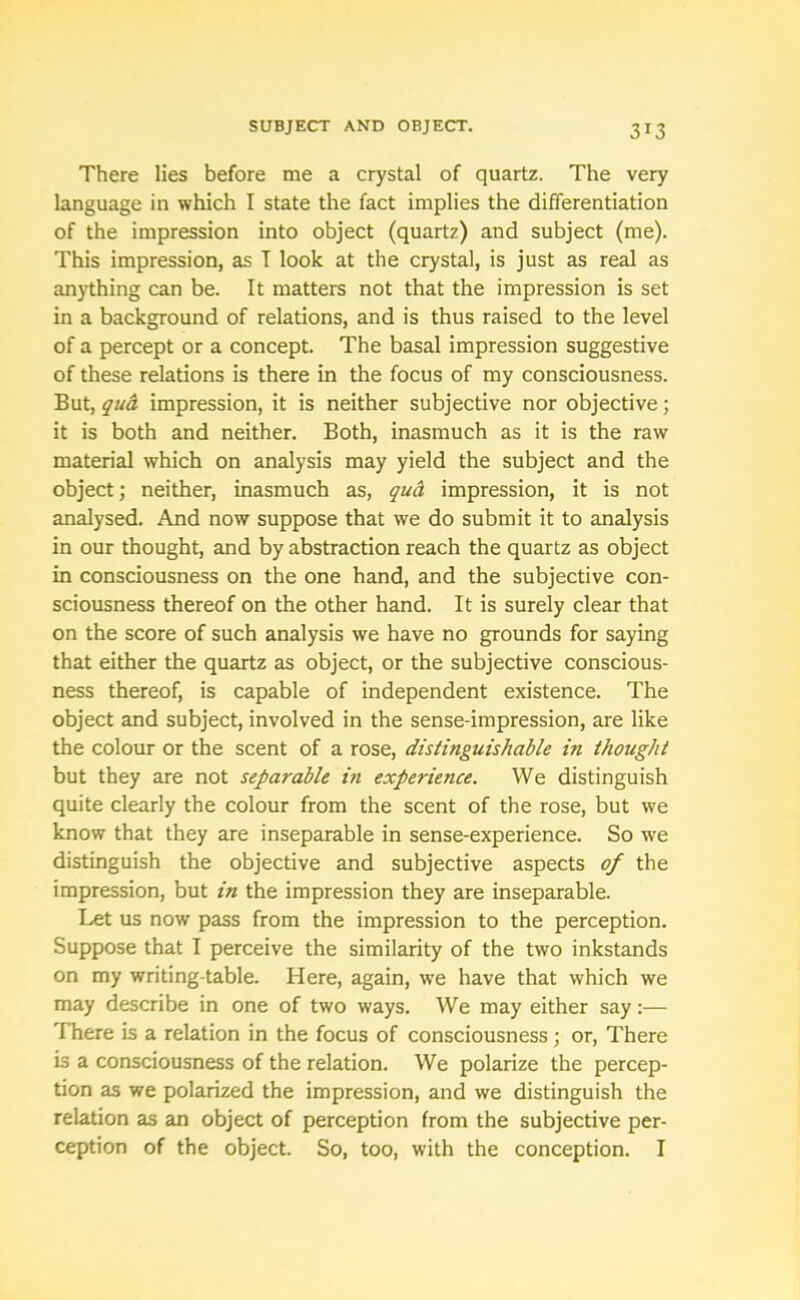 3J3 There lies before me a crystal of quartz. The very language in which I state the fact implies the differentiation of the impression into object (quartz) and subject (me). This impression, as I look at the crystal, is just as real as anything can be. It matters not that the impression is set in a background of relations, and is thus raised to the level of a percept or a concept. The basal impression suggestive of these relations is there in the focus of my consciousness. But, qua impression, it is neither subjective nor objective; it is both and neither. Both, inasmuch as it is the raw material which on analysis may yield the subject and the object; neither, inasmuch as, qua impression, it is not analysed. And now suppose that we do submit it to analysis in our thought, and by abstraction reach the quartz as object in consciousness on the one hand, and the subjective con- sciousness thereof on the other hand. It is surely clear that on the score of such analysis we have no grounds for saying that either the quartz as object, or the subjective conscious- ness thereof, is capable of independent existence. The object and subject, involved in the sense-impression, are like the colour or the scent of a rose, distinguishable in thought but they are not separable in experience. We distinguish quite clearly the colour from the scent of the rose, but we know that they are inseparable in sense-experience. So we distinguish the objective and subjective aspects of the impression, but in the impression they are inseparable. Let us now pass from the impression to the perception. Suppose that I perceive the similarity of the two inkstands on my writing-table. Here, again, we have that which we may describe in one of two ways. We may either say:— There is a relation in the focus of consciousness; or, There is a consciousness of the relation. We polarize the percep- tion as we polarized the impression, and we distinguish the relation as an object of perception from the subjective per- ception of the object. So, too, with the conception. I