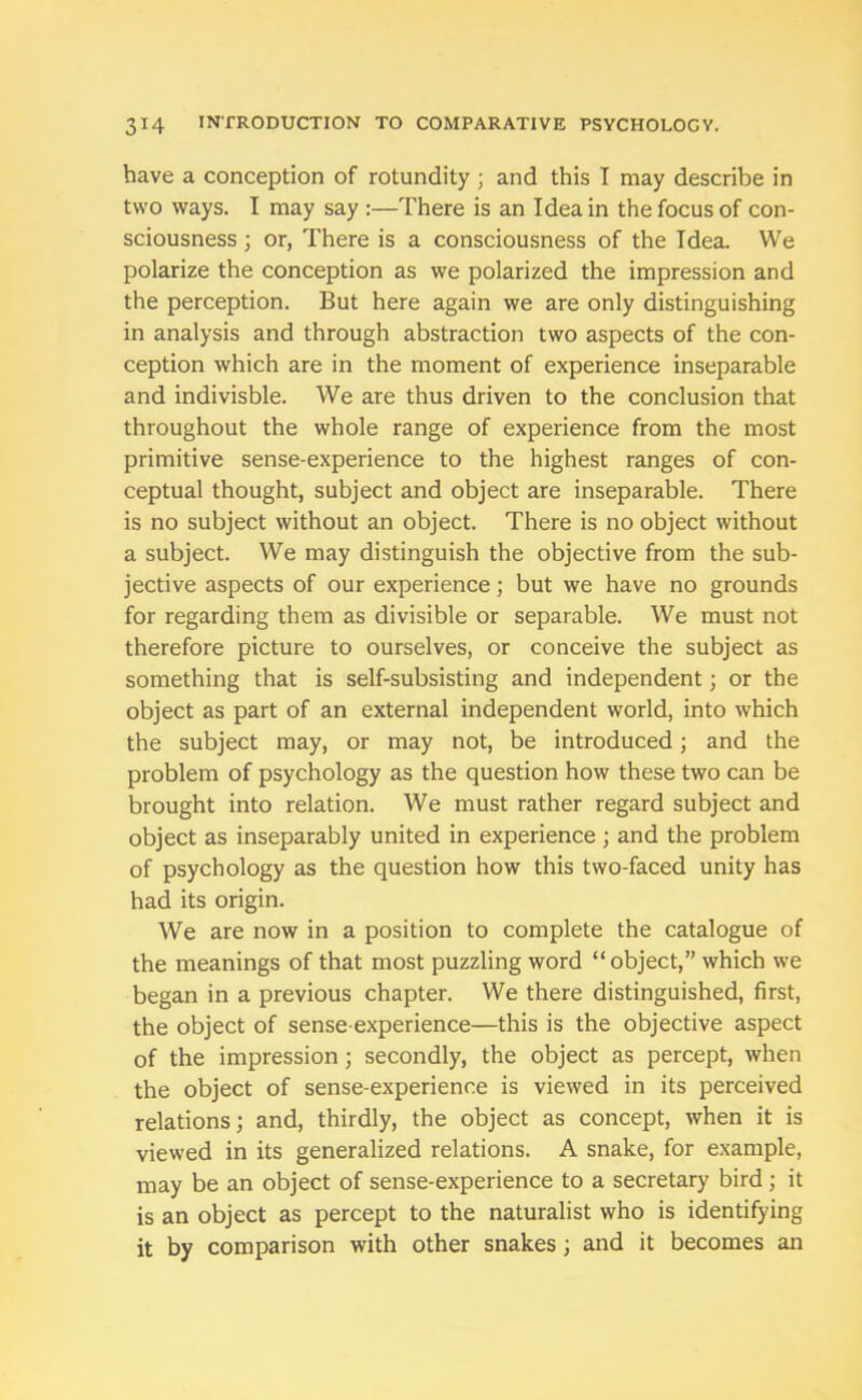 have a conception of rotundity ; and this I may describe in two ways. T may say :—There is an Idea in the focus of con- sciousness ; or, There is a consciousness of the Idea. We polarize the conception as we polarized the impression and the perception. But here again we are only distinguishing in analysis and through abstraction two aspects of the con- ception which are in the moment of experience inseparable and indivisble. We are thus driven to the conclusion that throughout the whole range of experience from the most primitive sense-experience to the highest ranges of con- ceptual thought, subject and object are inseparable. There is no subject without an object. There is no object without a subject. We may distinguish the objective from the sub- jective aspects of our experience; but we have no grounds for regarding them as divisible or separable. We must not therefore picture to ourselves, or conceive the subject as something that is self-subsisting and independent; or the object as part of an external independent world, into which the subject may, or may not, be introduced; and the problem of psychology as the question how these two can be brought into relation. We must rather regard subject and object as inseparably united in experience; and the problem of psychology as the question how this two-faced unity has had its origin. We are now in a position to complete the catalogue of the meanings of that most puzzling word “object,” which we began in a previous chapter. We there distinguished, first, the object of sense-experience—this is the objective aspect of the impression; secondly, the object as percept, when the object of sense-experience is viewed in its perceived relations; and, thirdly, the object as concept, when it is viewed in its generalized relations. A snake, for example, may be an object of sense-experience to a secretary bird ; it is an object as percept to the naturalist who is identifying it by comparison with other snakes; and it becomes an
