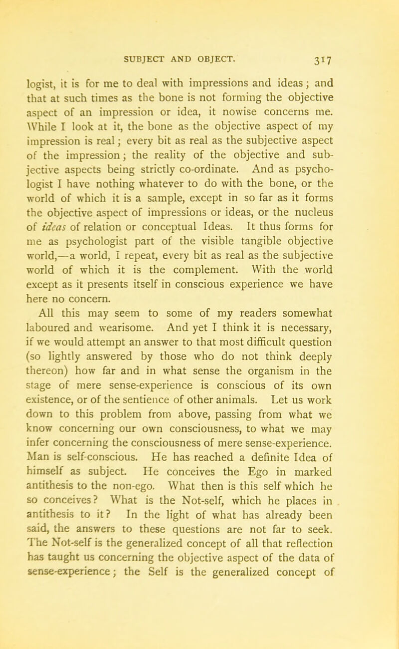 logist, it is for me to deal with impressions and ideas; and that at such times as the bone is not forming the objective aspect of an impression or idea, it nowise concerns me. AVhile I look at it, the bone as the objective aspect of my impression is real; every bit as real as the subjective aspect of the impression; the reality of the objective and sub- jective aspects being strictly co-ordinate. And as psycho- logist I have nothing whatever to do with the bone, or the world of which it is a sample, except in so far as it forms the objective aspect of impressions or ideas, or the nucleus of ideas of relation or conceptual Ideas. It thus forms for me as psychologist part of the visible tangible objective world,—a world, I repeat, every bit as real as the subjective world of which it is the complement. With the world except as it presents itself in conscious experience we have here no concern. All this may seem to some of my readers somewhat laboured and wearisome. And yet I think it is necessary, if we would attempt an answer to that most difficult question (so lightly answered by those who do not think deeply thereon) how far and in what sense the organism in the stage of mere sense-experience is conscious of its own existence, or of the sentience of other animals. Let us work down to this problem from above, passing from what we know concerning our own consciousness, to what we may infer concerning the consciousness of mere sense-experience. Man is self-conscious. He has reached a definite Idea of himself as subject. He conceives the Ego in marked antithesis to the non-ego. What then is this self which he so conceives? What is the Not-self, which he places in antithesis to it? In the light of what has already been said, the answers to these questions are not far to seek. The Not-self is the generalized concept of all that reflection has taught us concerning the objective aspect of the data of sense-experience; the Self is the generalized concept of