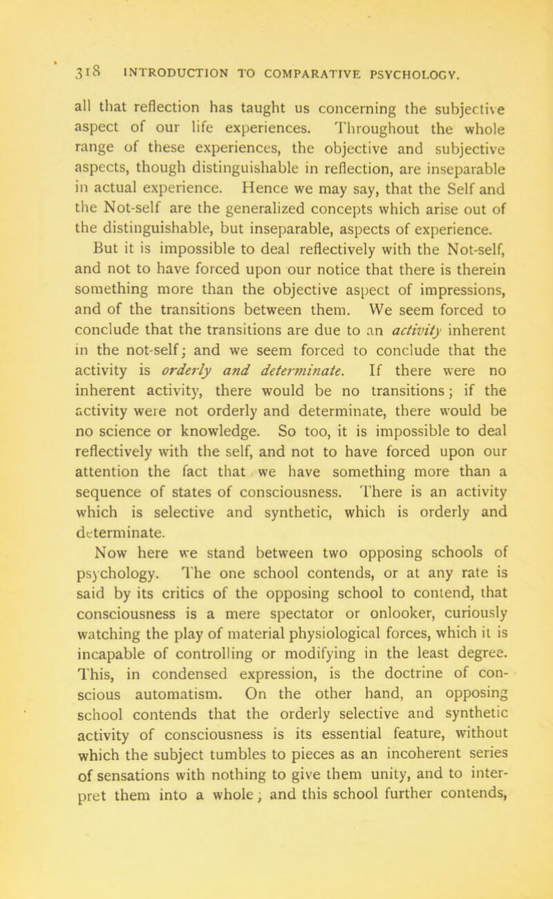 all that reflection has taught us concerning the subjective aspect of our life experiences. Throughout the whole range of these experiences, the objective and subjective aspects, though distinguishable in reflection, are inseparable in actual experience. Hence we may say, that the Self and the Not-self are the generalized concepts which arise out of the distinguishable, but inseparable, aspects of experience. But it is impossible to deal reflectively with the Not-self, and not to have forced upon our notice that there is therein something more than the objective aspect of impressions, and of the transitions between them. We seem forced to conclude that the transitions are due to an activity inherent in the not-self; and we seem forced to conclude that the activity is orderly and determinate. If there were no inherent activity, there would be no transitions; if the activity were not orderly and determinate, there would be no science or knowledge. So too, it is impossible to deal reflectively with the self, and not to have forced upon our attention the fact that we have something more than a sequence of states of consciousness. There is an activity which is selective and synthetic, which is orderly and determinate. Now here we stand between two opposing schools of psychology. The one school contends, or at any rate is said by its critics of the opposing school to contend, that consciousness is a mere spectator or onlooker, curiously watching the play of material physiological forces, which it is incapable of controlling or modifying in the least degree. This, in condensed expression, is the doctrine of con- scious automatism. On the other hand, an opposing school contends that the orderly selective and synthetic activity of consciousness is its essential feature, without which the subject tumbles to pieces as an incoherent series of sensations with nothing to give them unity, and to inter- pret them into a whole, and this school further contends,