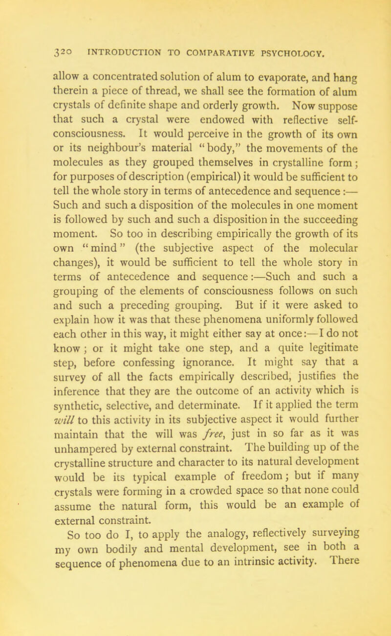 allow a concentrated solution of alum to evaporate, and hang therein a piece of thread, we shall see the formation of alum crystals of definite shape and orderly growth. Now suppose that such a crystal were endowed with reflective self- consciousness. It would perceive in the growth of its own or its neighbour’s material “body,” the movements of the molecules as they grouped themselves in crystalline form; for purposes of description (empirical) it would be sufficient to tell the whole story in terms of antecedence and sequence :— Such and such a disposition of the molecules in one moment is followed by such and such a disposition in the succeeding moment. So too in describing empirically the growth of its own “ mind ” (the subjective aspect of the molecular changes), it would be sufficient to tell the whole story in terms of antecedence and sequence:—Such and such a grouping of the elements of consciousness follows on such and such a preceding grouping. But if it were asked to explain how it was that these phenomena uniformly followed each other in this way, it might either say at once:—I do not know ; or it might take one step, and a quite legitimate step, before confessing ignorance. It might say that a survey of all the facts empirically described, justifies the inference that they are the outcome of an activity which is synthetic, selective, and determinate. If it applied the term will to this activity in its subjective aspect it would further maintain that the will was free, just in so far as it was unhampered by external constraint. The building up of the crystalline structure and character to its natural development would be its typical example of freedom; but if many crystals were forming in a crowded space so that none could assume the natural form, this would be an example of external constraint. So too do I, to apply the analogy, reflectively surveying my own bodily and mental development, see in both a sequence of phenomena due to an intrinsic activity. There