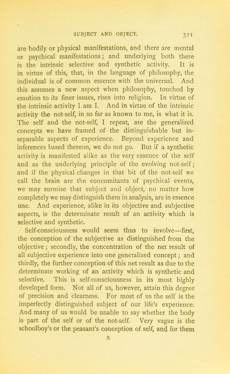 are bodily or physical manifestations, and there are mental or psychical manifestations; and underlying both there is the intrinsic selective and synthetic activity. It is in virtue of this, that, in the language of philosophy, the individual is of common essence with the universal. And this assumes a new aspect when philosophy, touched by emotion to its finer issues, rises into religion. In virtue of the intrinsic activity I am I. And in virtue of the intrinsic activity the not-self, in so far as known to me, is what it is. The self and the not-self, I repeat, are the generalized concepts we have framed of the distinguishable but in- separable aspects of experience. Beyond experience and inferences based thereon, we do not go. But if a synthetic activity is manifested alike as the very essence of the self and as the underlying principle of the evolving not-self; and if the physical changes in that bit of the not-self we call the brain are the concomitants of psychical events, we may surmise that subject and object, no matter how completely we may distinguish them in analysis, are in essence one. And experience, alike in its objective and subjective aspects, is the determinate result of an activity which is selective and synthetic. Self-consciousness would seem thus to involve—first, the conception of the subjective as distinguished from the objective; secondly, the concentration of the net result of all subjective experience into one generalized concept; and thirdly, the further conception of this net result as due to the determinate working of an activity which is synthetic and selective. This is self-consciousness in its most highly developed form. Not all of us, however, attain this degree of precision and clearness. For most of 11s the self is the imperfectly distinguished subject of our life’s experience. And many of us would be unable to say whether the body is part of the self or of the not-self. Very vague is the schoolboy’s or the peasant’s conception of self, and for them x