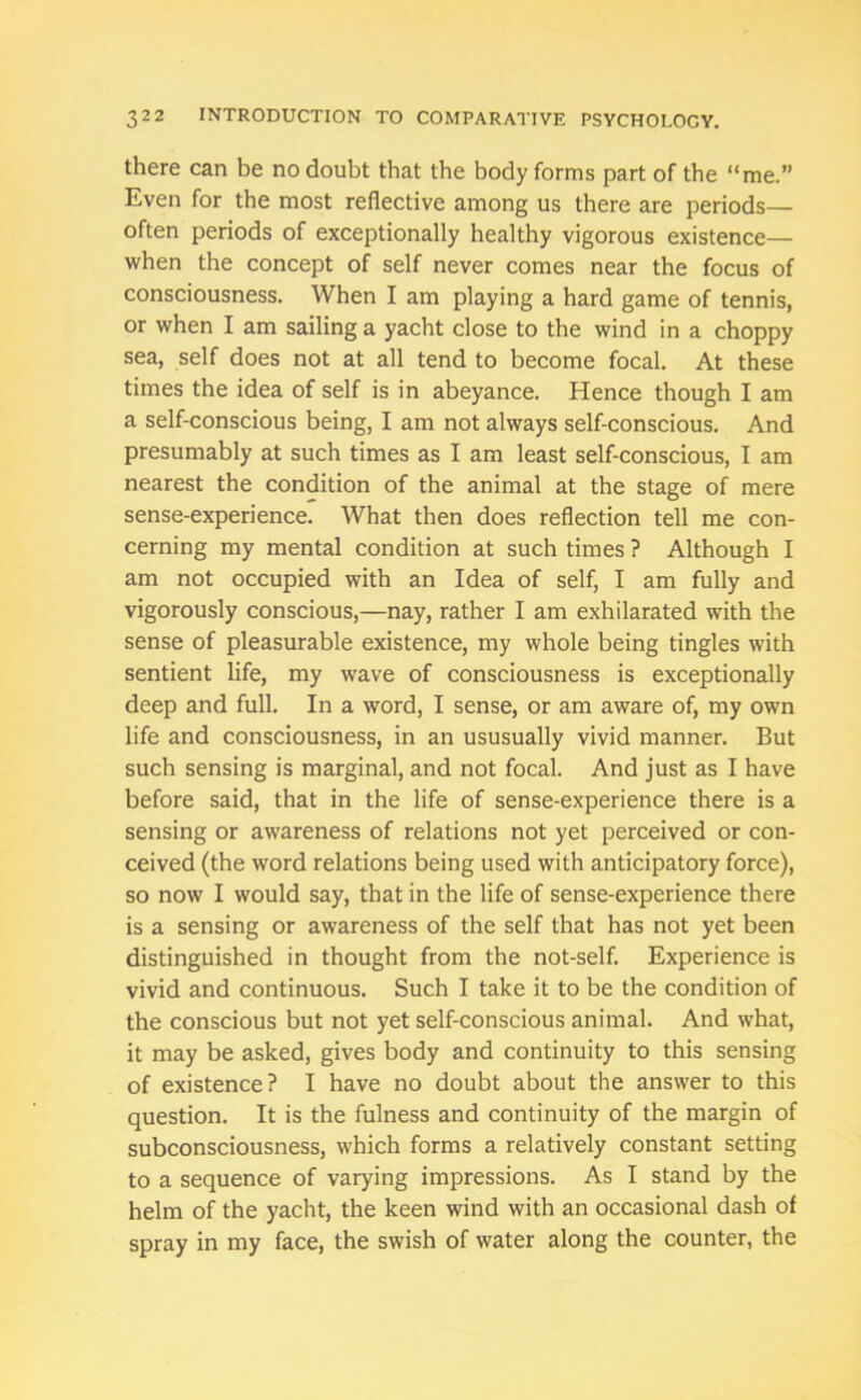 there can be no doubt that the body forms part of the “me.” Even for the most reflective among us there are periods— often periods of exceptionally healthy vigorous existence— when the concept of self never comes near the focus of consciousness. When I am playing a hard game of tennis, or when I am sailing a yacht close to the wind in a choppy sea, self does not at all tend to become focal. At these times the idea of self is in abeyance. Hence though I am a self-conscious being, I am not always self-conscious. And presumably at such times as I am least self-conscious, I am nearest the condition of the animal at the stage of mere sense-experience. What then does reflection tell me con- cerning my mental condition at such times ? Although I am not occupied with an Idea of self, I am fully and vigorously conscious,—nay, rather I am exhilarated with the sense of pleasurable existence, my whole being tingles with sentient life, my wave of consciousness is exceptionally deep and full. In a word, I sense, or am aware of, my own life and consciousness, in an ususually vivid manner. But such sensing is marginal, and not focal. And just as I have before said, that in the life of sense-experience there is a sensing or awareness of relations not yet perceived or con- ceived (the word relations being used with anticipatory force), so now I would say, that in the life of sense-experience there is a sensing or awareness of the self that has not yet been distinguished in thought from the not-self. Experience is vivid and continuous. Such I take it to be the condition of the conscious but not yet self-conscious animal. And what, it may be asked, gives body and continuity to this sensing of existence? I have no doubt about the answer to this question. It is the fulness and continuity of the margin of subconsciousness, which forms a relatively constant setting to a sequence of varying impressions. As I stand by the helm of the yacht, the keen wind with an occasional dash of spray in my face, the swish of water along the counter, the