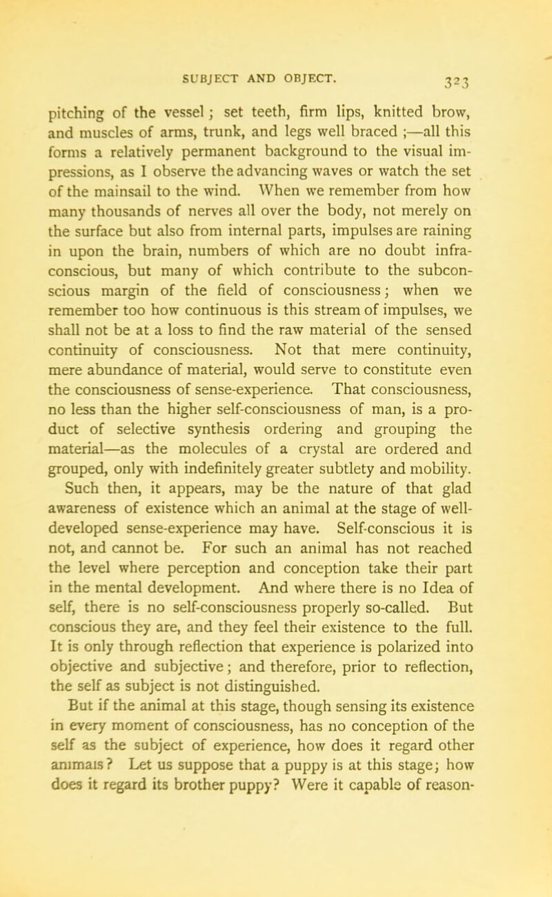 pitching of the vessel; set teeth, firm lips, knitted brow, and muscles of arms, trunk, and legs well braced ;—all this forms a relatively permanent background to the visual im- pressions, as I observe the advancing waves or watch the set of the mainsail to the wind. When we remember from how many thousands of nerves all over the body, not merely on the surface but also from internal parts, impulses are raining in upon the brain, numbers of which are no doubt infra- conscious, but many of which contribute to the subcon- scious margin of the field of consciousness; when we remember too how continuous is this stream of impulses, we shall not be at a loss to find the raw material of the sensed continuity of consciousness. Not that mere continuity, mere abundance of material, would serve to constitute even the consciousness of sense-experience. That consciousness, no less than the higher self-consciousness of man, is a pro- duct of selective synthesis ordering and grouping the material—as the molecules of a crystal are ordered and grouped, only with indefinitely greater subtlety and mobility. Such then, it appears, may be the nature of that glad awareness of existence which an animal at the stage of well- developed sense-experience may have. Self-conscious it is not, and cannot be. For such an animal has not reached the level where perception and conception take their part in the mental development. And where there is no Idea of self, there is no self-consciousness properly so-called. But conscious they are, and they feel their existence to the full. It is only through reflection that experience is polarized into objective and subjective; and therefore, prior to reflection, the self as subject is not distinguished. But if the animal at this stage, though sensing its existence in every moment of consciousness, has no conception of the self as the subject of experience, how does it regard other animals ? Let us suppose that a puppy is at this stage; how does it regard its brother puppy? Were it capable of reason-