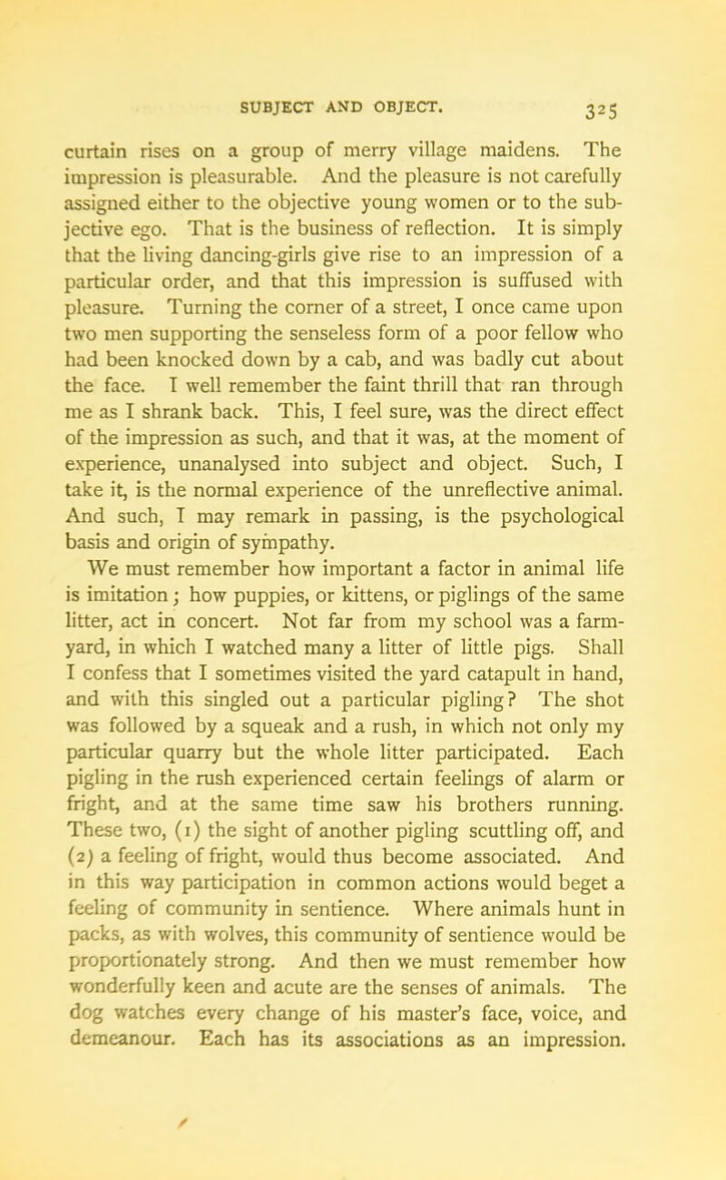 curtain rises on a group of merry village maidens. The impression is pleasurable. And the pleasure is not carefully assigned either to the objective young women or to the sub- jective ego. That is the business of reflection. It is simply that the living dancing-girls give rise to an impression of a particular order, and that this impression is suffused with pleasure. Turning the corner of a street, I once came upon two men supporting the senseless form of a poor fellow who had been knocked down by a cab, and was badly cut about the face. I well remember the faint thrill that ran through me as I shrank back. This, I feel sure, was the direct effect of the impression as such, and that it was, at the moment of experience, unanalysed into subject and object. Such, I take it, is the normal experience of the unreflective animal. And such, I may remark in passing, is the psychological basis and origin of sympathy. We must remember how important a factor in animal life is imitation; how puppies, or kittens, or piglings of the same litter, act in concert. Not far from my school was a farm- yard, in which I watched many a litter of little pigs. Shall I confess that I sometimes visited the yard catapult in hand, and with this singled out a particular pigling? The shot was followed by a squeak and a rush, in which not only my particular quarry but the whole litter participated. Each pigling in the rush experienced certain feelings of alarm or fright, and at the same time saw his brothers running. These two, (1) the sight of another pigling scuttling off, and (2) a feeling of fright, would thus become associated. And in this way participation in common actions would beget a feeling of community in sentience. Where animals hunt in packs, as with wolves, this community of sentience would be proportionately strong. And then we must remember how wonderfully keen and acute are the senses of animals. The dog watches every change of his master’s face, voice, and demeanour. Each has its associations as an impression.
