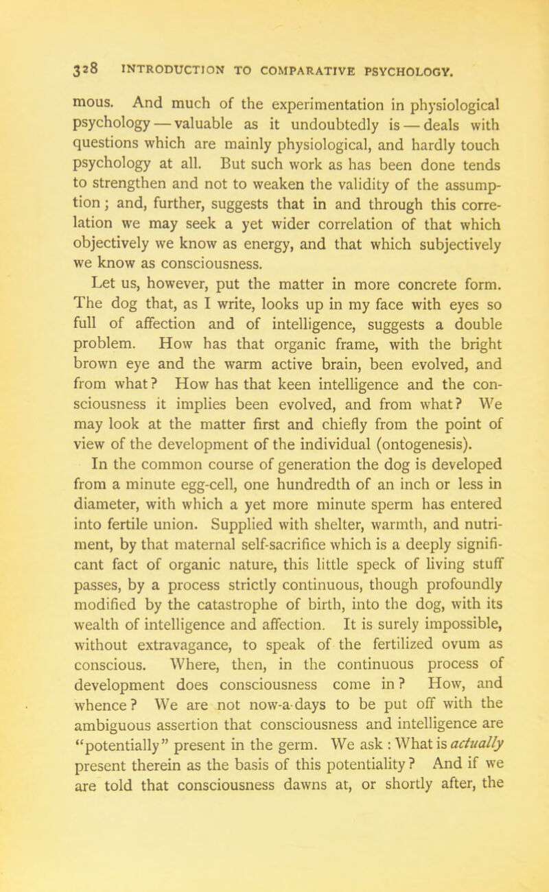 mous. And much of the experimentation in physiological psychology — valuable as it undoubtedly is — deals with questions which are mainly physiological, and hardly touch psychology at all. But such work as has been done tends to strengthen and not to weaken the validity of the assump- tion ; and, further, suggests that in and through this corre- lation we may seek a yet wider correlation of that which objectively we know as energy, and that which subjectively we know as consciousness. Let us, however, put the matter in more concrete form. The dog that, as I write, looks up in my face with eyes so full of affection and of intelligence, suggests a double problem. How has that organic frame, with the bright brown eye and the warm active brain, been evolved, and from what ? How has that keen intelligence and the con- sciousness it implies been evolved, and from what? We may look at the matter first and chiefly from the point of view of the development of the individual (ontogenesis). In the common course of generation the dog is developed from a minute egg-cell, one hundredth of an inch or less in diameter, with which a yet more minute sperm has entered into fertile union. Supplied with shelter, warmth, and nutri- ment, by that maternal self-sacrifice which is a deeply signifi- cant fact of organic nature, this little speck of living stuff passes, by a process strictly continuous, though profoundly modified by the catastrophe of birth, into the dog, with its wealth of intelligence and affection. It is surely impossible, without extravagance, to speak of the fertilized ovum as conscious. Where, then, in the continuous process of development does consciousness come in ? How, and whence? We are not now-a-days to be put off with the ambiguous assertion that consciousness and intelligence are “potentially” present in the germ. We ask : What is actually present therein as the basis of this potentiality ? And if we are told that consciousness dawns at, or shortly after, the