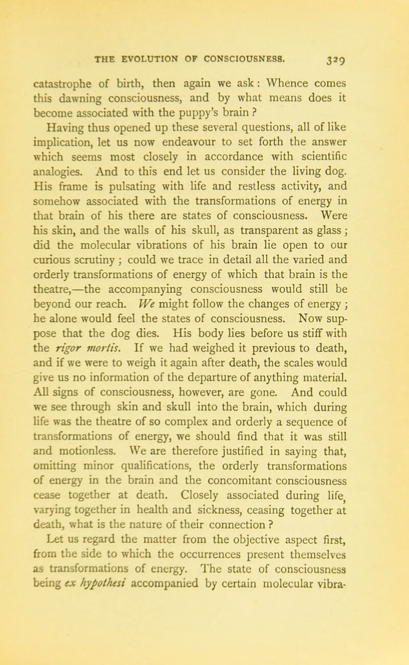 catastrophe of birth, then again we ask: Whence comes this dawning consciousness, and by what means does it become associated with the puppy’s brain ? Having thus opened up these several questions, all of like implication, let us now endeavour to set forth the answer which seems most closely in accordance with scientific analogies. And to this end let us consider the living dog. His frame is pulsating with life and restless activity, and somehow associated with the transformations of energy in that brain of his there are states of consciousness. Were his skin, and the walls of his skull, as transparent as glass ; did the molecular vibrations of his brain lie open to our curious scrutiny ; could we trace in detail all the varied and orderly transformations of energy of which that brain is the theatre,—the accompanying consciousness would still be beyond our reach. We might follow the changes of energy • he alone would feel the states of consciousness. Now sup- pose that the dog dies. His body lies before us stiff with the rigor mortis. If we had weighed it previous to death, and if we were to weigh it again after death, the scales would give us no information of the departure of anything material. All signs of consciousness, however, are gone. And could we see through skin and skull into the brain, which during life was the theatre of so complex and orderly a sequence of transformations of energy, we should find that it was still and motionless. We are therefore justified in saying that, omitting minor qualifications, the orderly transformations of energy in the brain and the concomitant consciousness cease together at death. Closely associated during life; varying together in health and sickness, ceasing together at death, what is the nature of their connection ? Let us regard the matter from the objective aspect first, from the side to which the occurrences present themselves as transformations of energy. The state of consciousness being ex hypothesi accompanied by certain molecular vibra-