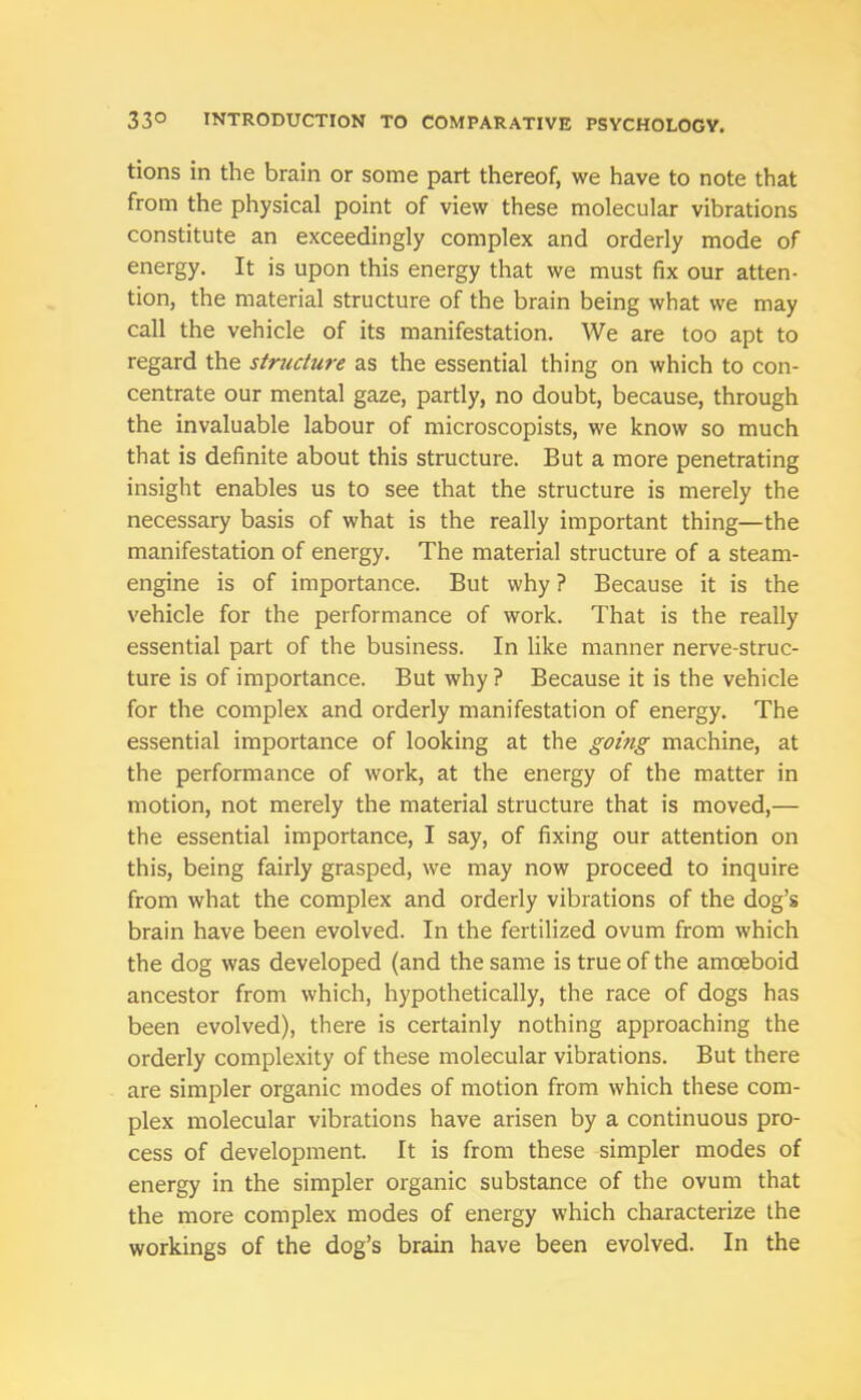 tions in the brain or some part thereof, we have to note that from the physical point of view these molecular vibrations constitute an exceedingly complex and orderly mode of energy. It is upon this energy that we must fix our atten- tion, the material structure of the brain being what we may call the vehicle of its manifestation. We are too apt to regard the structure as the essential thing on which to con- centrate our mental gaze, partly, no doubt, because, through the invaluable labour of microscopists, we know so much that is definite about this structure. But a more penetrating insight enables us to see that the structure is merely the necessary basis of what is the really important thing—the manifestation of energy. The material structure of a steam- engine is of importance. But why ? Because it is the vehicle for the performance of work. That is the really essential part of the business. In like manner nerve-struc- ture is of importance. But why ? Because it is the vehicle for the complex and orderly manifestation of energy. The essential importance of looking at the going machine, at the performance of work, at the energy of the matter in motion, not merely the material structure that is moved,— the essential importance, I say, of fixing our attention on this, being fairly grasped, we may now proceed to inquire from what the complex and orderly vibrations of the dog’s brain have been evolved. In the fertilized ovum from which the dog was developed (and the same is true of the amoeboid ancestor from which, hypothetically, the race of dogs has been evolved), there is certainly nothing approaching the orderly complexity of these molecular vibrations. But there are simpler organic modes of motion from which these com- plex molecular vibrations have arisen by a continuous pro- cess of development. It is from these simpler modes of energy in the simpler organic substance of the ovum that the more complex modes of energy which characterize the workings of the dog’s brain have been evolved. In the