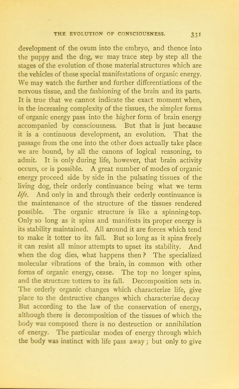development of the ovum into the embryo, and thence into the puppy and the dog, we may trace step by step all the stages of the evolution of those material structures which are the vehicles of these special manifestations of organic energy. We may watch the further and further differentiations of the nervous tissue, and the fashioning of the brain and its parts. It is true that we cannot indicate the exact moment when, in the increasing complexity of the tissues, the simpler forms of organic energy pass into the higher form of brain energy accompanied by consciousness. But that is just because it is a continuous development, an evolution. That the passage from the one into the other does actually take place we are bound, by all the canons of logical reasoning, to admit. It is only during life, however, that brain activity occurs, or is possible. A great number of modes of organic energy proceed side by side in the pulsating tissues of the living dog, their orderly continuance being what we term life. And only in and through their orderly continuance is the maintenance of the structure of the tissues rendered possible. The organic structure is like a spinning-top. Only so long as it spins and manifests its proper energy is its stability maintained. All around it are forces which tend to make it totter to its fall. But so long as it spins freely it can resist all minor attempts to upset its stability. And when the dog dies, what happens then ? The specialized molecular vibrations of the brain, in common with other forms of organic energy, cease. The top no longer spins, and the structure totters to its fall. Decomposition sets in. The orderly organic changes which characterize life, give place to the destructive changes which characterize decay But according to the law of the conservation of energy, although there is decomposition of the tissues of which the body was composed there is no destruction or annihilation of energy. The particular modes of energy through which the body was instinct with life pass away ; but only to give