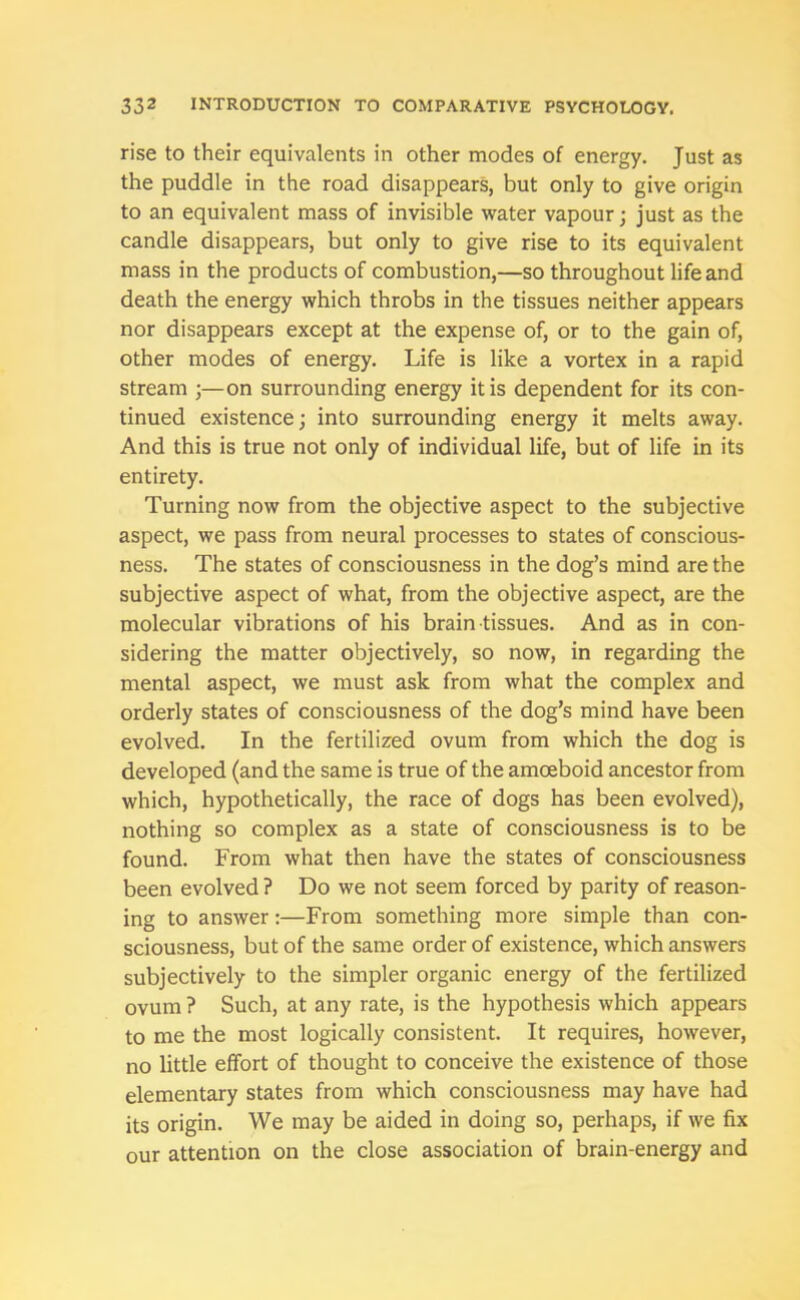 rise to their equivalents in other modes of energy. Just as the puddle in the road disappears, but only to give origin to an equivalent mass of invisible water vapour; just as the candle disappears, but only to give rise to its equivalent mass in the products of combustion,—so throughout life and death the energy which throbs in the tissues neither appears nor disappears except at the expense of, or to the gain of, other modes of energy. Life is like a vortex in a rapid stream ;—on surrounding energy it is dependent for its con- tinued existence; into surrounding energy it melts away. And this is true not only of individual life, but of life in its entirety. Turning now from the objective aspect to the subjective aspect, we pass from neural processes to states of conscious- ness. The states of consciousness in the dog’s mind are the subjective aspect of what, from the objective aspect, are the molecular vibrations of his brain tissues. And as in con- sidering the matter objectively, so now, in regarding the mental aspect, we must ask from what the complex and orderly states of consciousness of the dog’s mind have been evolved. In the fertilized ovum from which the dog is developed (and the same is true of the amoeboid ancestor from which, hypothetically, the race of dogs has been evolved), nothing so complex as a state of consciousness is to be found. From what then have the states of consciousness been evolved ? Do we not seem forced by parity of reason- ing to answer:—From something more simple than con- sciousness, but of the same order of existence, which answers subjectively to the simpler organic energy of the fertilized ovum ? Such, at any rate, is the hypothesis which appears to me the most logically consistent. It requires, however, no little effort of thought to conceive the existence of those elementary states from which consciousness may have had its origin. We may be aided in doing so, perhaps, if we fix our attention on the close association of brain-energy and