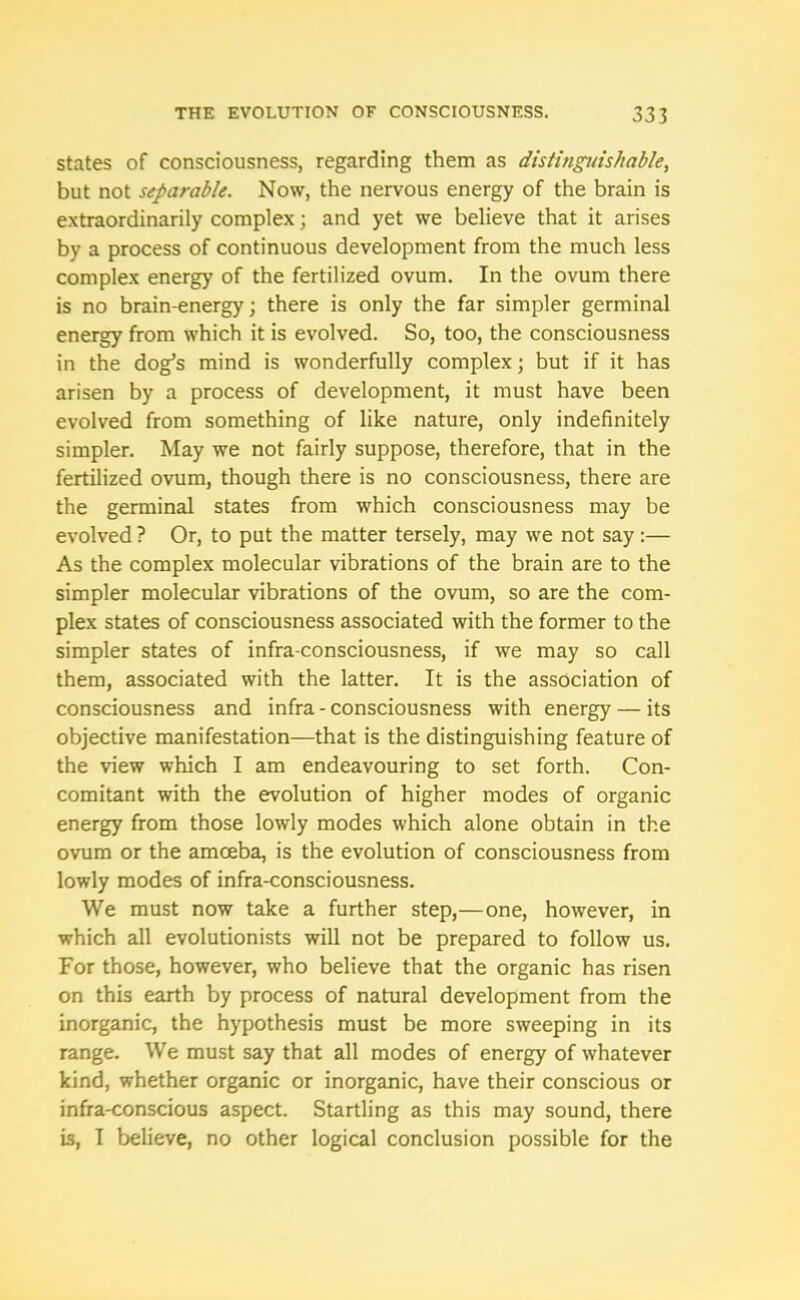 states of consciousness, regarding them as distinguishable, but not separable. Now, the nervous energy of the brain is extraordinarily complex; and yet we believe that it arises by a process of continuous development from the much less complex energy of the fertilized ovum. In the ovum there is no brain-energy; there is only the far simpler germinal energy from which it is evolved. So, too, the consciousness in the dog’s mind is wonderfully complex; but if it has arisen by a process of development, it must have been evolved from something of like nature, only indefinitely simpler. May we not fairly suppose, therefore, that in the fertilized ovum, though there is no consciousness, there are the germinal states from which consciousness may be evolved ? Or, to put the matter tersely, may we not say :— As the complex molecular vibrations of the brain are to the simpler molecular vibrations of the ovum, so are the com- plex states of consciousness associated with the former to the simpler states of infra-consciousness, if we may so call them, associated with the latter. It is the association of consciousness and infra - consciousness with energy — its objective manifestation—that is the distinguishing feature of the view which I am endeavouring to set forth. Con- comitant with the evolution of higher modes of organic energy from those lowly modes which alone obtain in the ovum or the amoeba, is the evolution of consciousness from lowly modes of infra-consciousness. We must now take a further step,—one, however, in which all evolutionists will not be prepared to follow us. For those, however, who believe that the organic has risen on this earth by process of natural development from the inorganic, the hypothesis must be more sweeping in its range. We must say that all modes of energy of whatever kind, whether organic or inorganic, have their conscious or infra-conscious aspect. Startling as this may sound, there is, I believe, no other logical conclusion possible for the