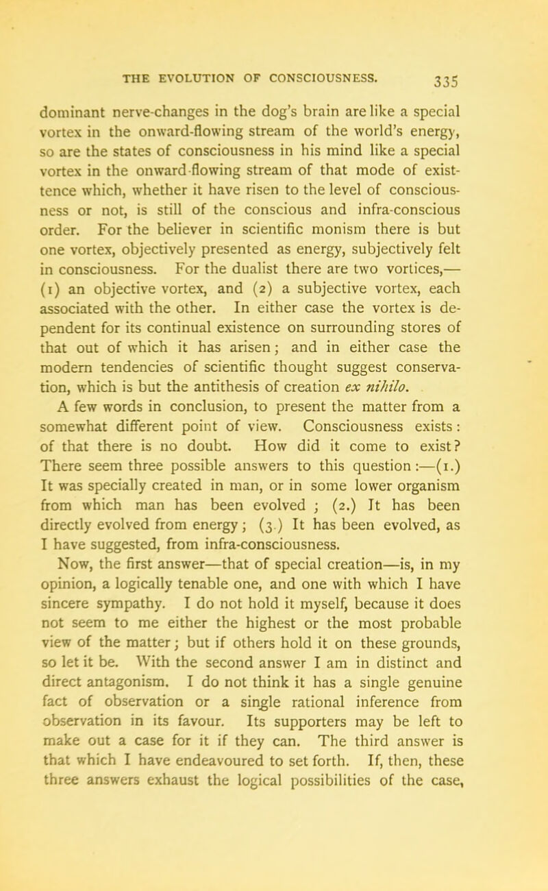 dominant nerve-changes in the dog’s brain are like a special vortex in the onward-flowing stream of the world’s energy, so are the states of consciousness in his mind like a special vortex in the onward-flowing stream of that mode of exist- tence which, whether it have risen to the level of conscious- ness or not, is still of the conscious and infra-conscious order. For the believer in scientific monism there is but one vortex, objectively presented as energy, subjectively felt in consciousness. For the dualist there are two vortices,— (1) an objective vortex, and (2) a subjective vortex, each associated with the other. In either case the vortex is de- pendent for its continual existence on surrounding stores of that out of which it has arisen; and in either case the modern tendencies of scientific thought suggest conserva- tion, which is but the antithesis of creation ex ni/iilo. A few words in conclusion, to present the matter from a somewhat different point of view. Consciousness exists: of that there is no doubt. How did it come to exist? There seem three possible answers to this question:—(1.) It was specially created in man, or in some lower organism from which man has been evolved ; (2.) It has been directly evolved from energy; (3.) It has been evolved, as I have suggested, from infra-consciousness. Now, the first answer—that of special creation—is, in my opinion, a logically tenable one, and one with which I have sincere sympathy. I do not hold it myself, because it does not seem to me either the highest or the most probable view of the matter; but if others hold it on these grounds, so let it be. With the second answer I am in distinct and direct antagonism. I do not think it has a single genuine fact of observation or a single rational inference from observation in its favour. Its supporters may be left to make out a case for it if they can. The third answer is that which I have endeavoured to set forth. If, then, these three answers exhaust the logical possibilities of the case,