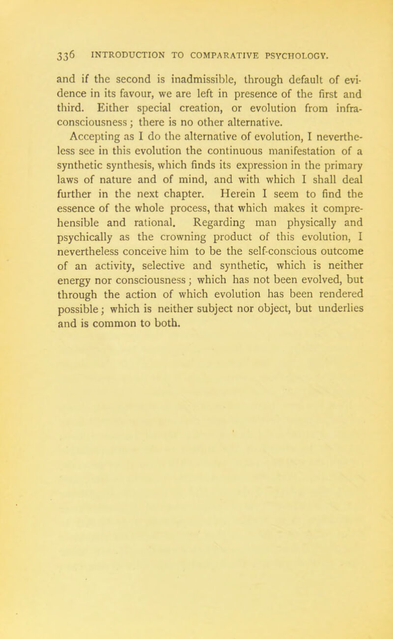 and if the second is inadmissible, through default of evi- dence in its favour, we are left in presence of the first and third. Either special creation, or evolution from infra- consciousness ; there is no other alternative. Accepting as I do the alternative of evolution, I neverthe- less see in this evolution the continuous manifestation of a synthetic synthesis, which finds its expression in the primary laws of nature and of mind, and with which I shall deal further in the next chapter. Herein I seem to find the essence of the whole process, that which makes it compre- hensible and rational. Regarding man physically and psychically as the crowning product of this evolution, I nevertheless conceive him to be the self-conscious outcome of an activity, selective and synthetic, which is neither energy nor consciousness ; which has not been evolved, but through the action of which evolution has been rendered possible; which is neither subject nor object, but underlies and is common to both.