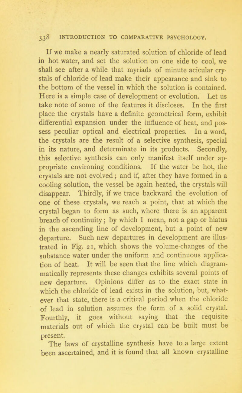 If we make a nearly saturated solution of chloride of lead in hot water, and set the solution on one side to cool, we shall see after a while that myriads of minute acicular cry- stals of chloride of lead make their appearance and sink to the bottom of the vessel in which the solution is contained. Here is a simple case of development or evolution. Let us take note of some of the features it discloses. In the first place the crystals have a definite geometrical form, exhibit differential expansion under the influence of heat, and pos- sess peculiar optical and electrical properties. In a word, the crystals are the result of a selective synthesis, special in its nature, and determinate in its products. Secondly, this selective synthesis can only manifest itself under ap- propriate environing conditions. If the water be hot, the crystals are not evolved; and if, after they have formed in a cooling solution, the vessel be again heated, the crystals will disappear. Thirdly, if we trace backward the evolution of one of these crystals, we reach a point, that at which the crystal began to form as such, where there is an apparent breach of continuity; by which I mean, not a gap or hiatus in the ascending line of development, but a point of new departure. Such new departures in development are illus- trated in Fig. 21, which shows the volume-changes of the substance water under the uniform and continuous applica- tion of heat. It will be seen that the line which diagram- matically represents these changes exhibits several points of new departure. Opinions differ as to the exact state in which the chloride of lead exists in the solution, but, what- ever that state, there is a critical period when the chloride of lead in solution assumes the form of a solid crystal. Fourthly, it goes without saying that the requisite materials out of which the crystal can be built must be present. The laws of crystalline synthesis have to a large extent been ascertained, and it is found that all known crystalline