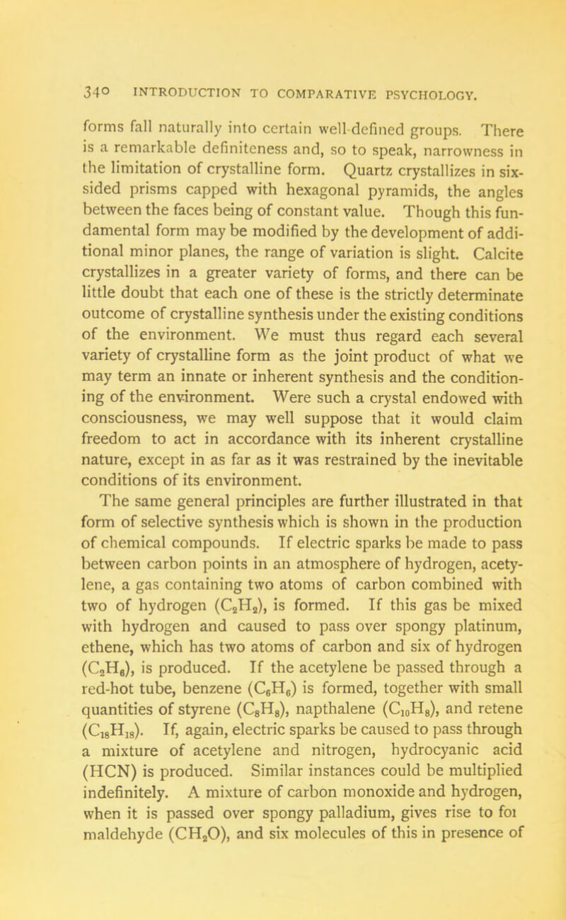 forms fall naturally into certain well defined groups. There is a remarkable definiteness and, so to speak, narrowness in the limitation of crystalline form. Quartz crystallizes in six- sided prisms capped with hexagonal pyramids, the angles between the faces being of constant value. Though this fun- damental form may be modified by the development of addi- tional minor planes, the range of variation is slight. Calcite crystallizes in a greater variety of forms, and there can be little doubt that each one of these is the strictly determinate outcome of crystalline synthesis under the existing conditions of the environment. We must thus regard each several variety of crystalline form as the joint product of what we may term an innate or inherent synthesis and the condition- ing of the environment. Were such a crystal endowed with consciousness, we may well suppose that it would claim freedom to act in accordance with its inherent crystalline nature, except in as far as it was restrained by the inevitable conditions of its environment. The same general principles are further illustrated in that form of selective synthesis which is shown in the production of chemical compounds. If electric sparks be made to pass between carbon points in an atmosphere of hydrogen, acety- lene, a gas containing two atoms of carbon combined with two of hydrogen (C2H2), is formed. If this gas be mixed with hydrogen and caused to pass over spongy platinum, ethene, which has two atoms of carbon and six of hydrogen (C2H6), is produced. If the acetylene be passed through a red-hot tube, benzene (C6H6) is formed, together with small quantities of styrene (C8H8), napthalene (C10H8), and retene (C18Hi„). If, again, electric sparks be caused to pass through a mixture of acetylene and nitrogen, hydrocyanic acid (HCN) is produced. Similar instances could be multiplied indefinitely. A mixture of carbon monoxide and hydrogen, when it is passed over spongy palladium, gives rise to foi maldehyde (CH20), and six molecules of this in presence of