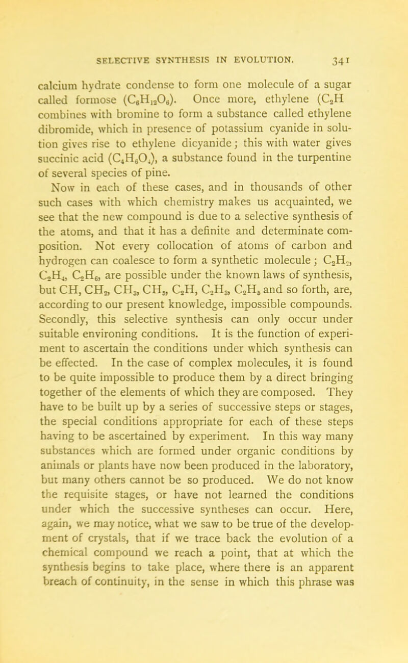 calcium hydrate condense to form one molecule of a sugar called formose (C6H1206). Once more, ethylene (C2H combines with bromine to form a substance called ethylene dibromide, which in presence of potassium cyanide in solu- tion gives rise to ethylene dicyanide; this with water gives succinic acid (C4H604), a substance found in the turpentine of several species of pine. Now in each of these cases, and in thousands of other such cases with which chemistry makes us acquainted, we see that the new compound is due to a selective synthesis of the atoms, and that it has a definite and determinate com- position. Not every collocation of atoms of carbon and hydrogen can coalesce to form a synthetic molecule ; C2H.:, C2H4, C2H6, are possible under the known laws of synthesis, but CH, CH2, CH3j CH5, C2H, C2H3, C2H6 and so forth, are, according to our present knowledge, impossible compounds. Secondly, this selective synthesis can only occur under suitable environing conditions. It is the function of experi- ment to ascertain the conditions under which synthesis can be effected. In the case of complex molecules, it is found to be quite impossible to produce them by a direct bringing together of the elements of which they are composed. They have to be built up by a series of successive steps or stages, the special conditions appropriate for each of these steps having to be ascertained by experiment. In this way many substances which are formed under organic conditions by animals or plants have now been produced in the laboratory, but many others cannot be so produced. We do not know the requisite stages, or have not learned the conditions under which the successive syntheses can occur. Here, again, we may notice, what we saw to be true of the develop- ment of crystals, that if we trace back the evolution of a chemical compound we reach a point, that at which the synthesis begins to take place, where there is an apparent breach of continuity, in the sense in which this phrase was